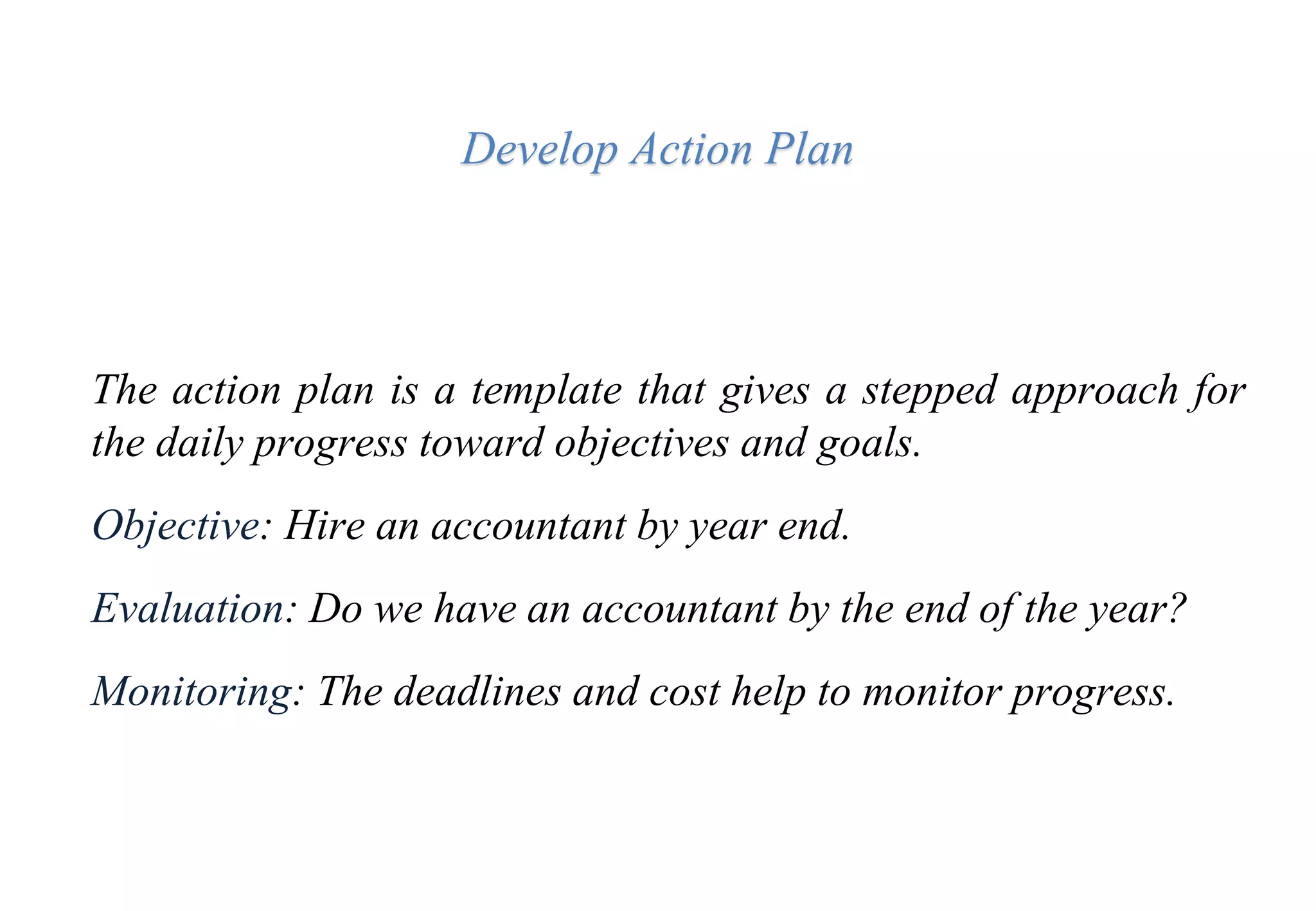 Develop Action Plan
The action plan is a template that gives a stepped approach for
the daily progress toward objectives and goals.
Objective: Hire an accountant by year end.
Evaluation: Do we have an accountant by the end of the year?
Monitoring: The deadlines and cost help to monitor progress.
 