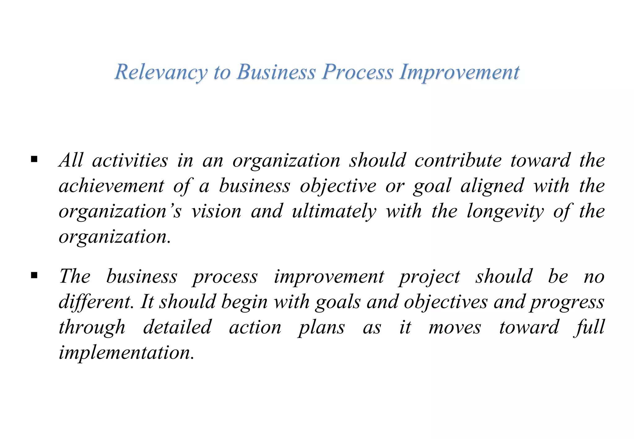 Relevancy to Business Process Improvement
 All activities in an organization should contribute toward the
achievement of a business objective or goal aligned with the
organization’s vision and ultimately with the longevity of the
organization.
 The business process improvement project should be no
different. It should begin with goals and objectives and progress
through detailed action plans as it moves toward full
implementation.
 