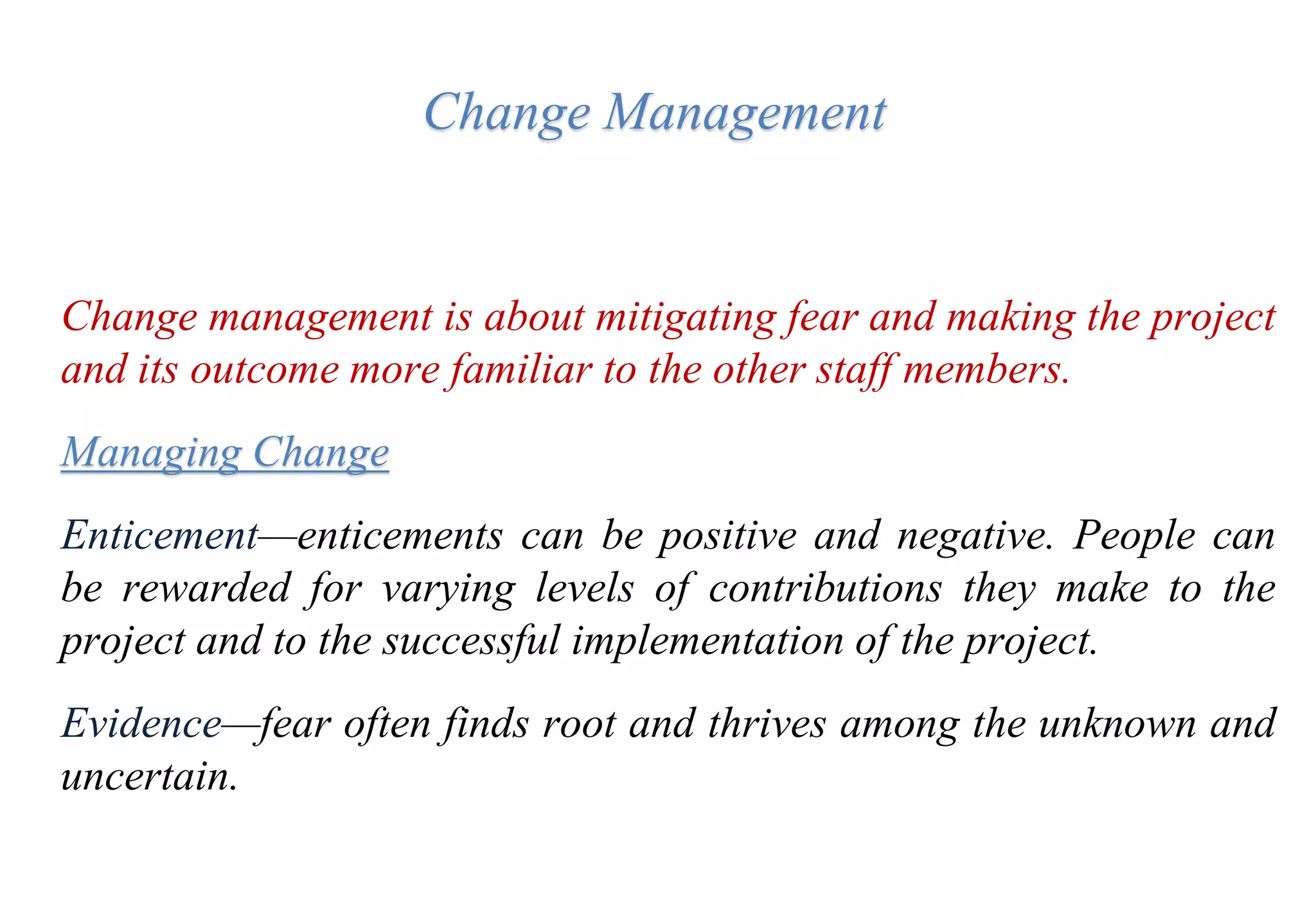 Change Management
Change management is about mitigating fear and making the project
and its outcome more familiar to the other staff members.
Managing Change
Enticement—enticements can be positive and negative. People can
be rewarded for varying levels of contributions they make to the
project and to the successful implementation of the project.
Evidence—fear often finds root and thrives among the unknown and
uncertain.
 