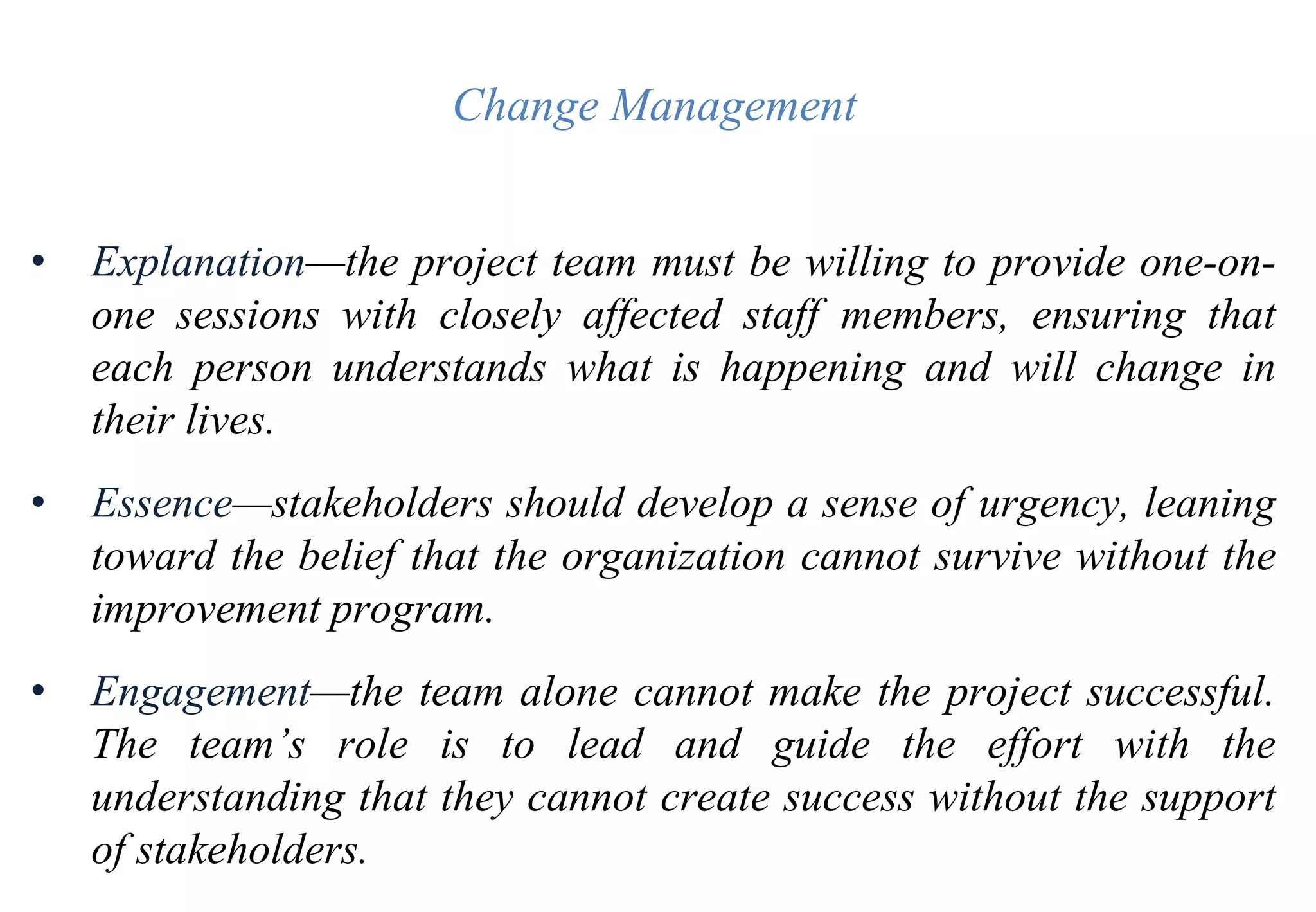Change Management
• Explanation—the project team must be willing to provide one-on-
one sessions with closely affected staff members, ensuring that
each person understands what is happening and will change in
their lives.
• Essence—stakeholders should develop a sense of urgency, leaning
toward the belief that the organization cannot survive without the
improvement program.
• Engagement—the team alone cannot make the project successful.
The team’s role is to lead and guide the effort with the
understanding that they cannot create success without the support
of stakeholders.
 