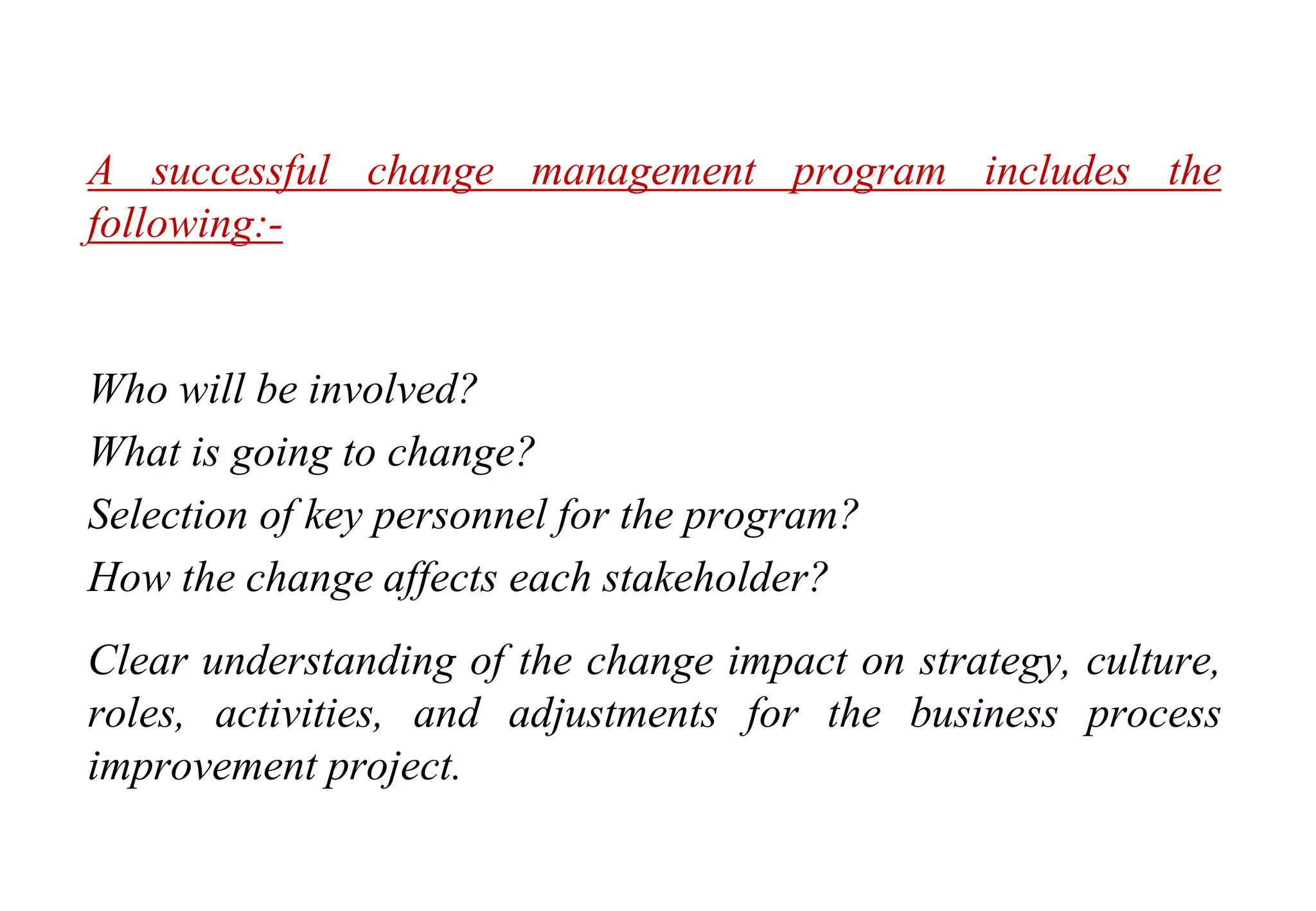 Change Management
A successful change management program includes the
following:-
Who will be involved?
What is going to change?
Selection of key personnel for the program?
How the change affects each stakeholder?
Clear understanding of the change impact on strategy, culture,
roles, activities, and adjustments for the business process
improvement project.
 