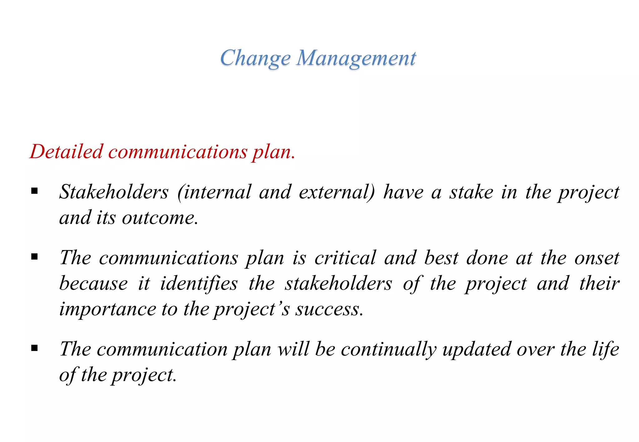 Change Management
Detailed communications plan.
 Stakeholders (internal and external) have a stake in the project
and its outcome.
 The communications plan is critical and best done at the onset
because it identifies the stakeholders of the project and their
importance to the project’s success.
 The communication plan will be continually updated over the life
of the project.
 