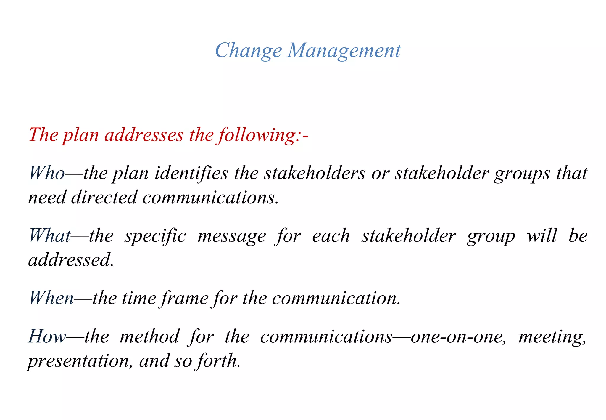 Change Management
The plan addresses the following:-
Who—the plan identifies the stakeholders or stakeholder groups that
need directed communications.
What—the specific message for each stakeholder group will be
addressed.
When—the time frame for the communication.
How—the method for the communications—one-on-one, meeting,
presentation, and so forth.
 