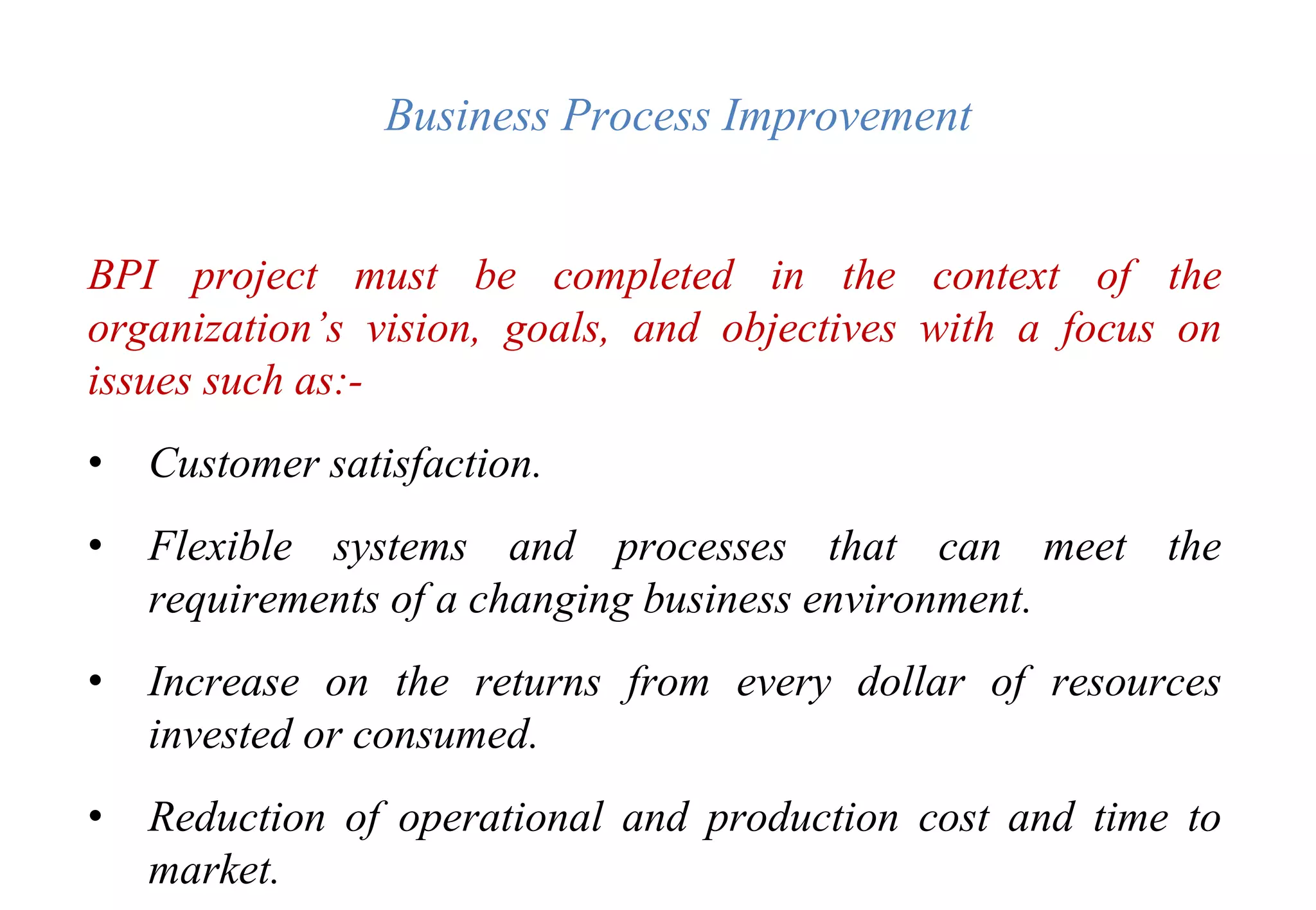 Business Process Improvement
BPI project must be completed in the context of the
organization’s vision, goals, and objectives with a focus on
issues such as:-
• Customer satisfaction.
• Flexible systems and processes that can meet the
requirements of a changing business environment.
• Increase on the returns from every dollar of resources
invested or consumed.
• Reduction of operational and production cost and time to
market.
 
