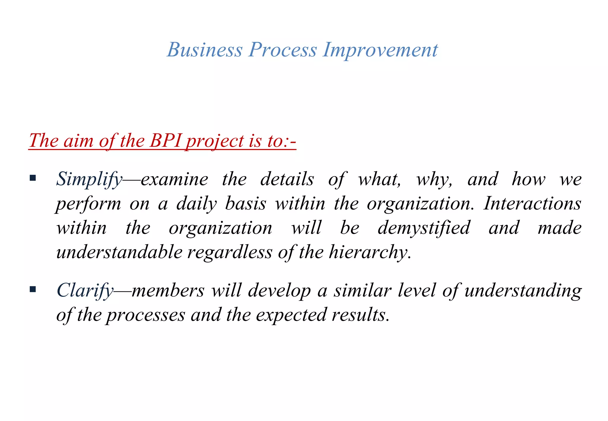 Business Process Improvement
The aim of the BPI project is to:-
 Simplify—examine the details of what, why, and how we
perform on a daily basis within the organization. Interactions
within the organization will be demystified and made
understandable regardless of the hierarchy.
 Clarify—members will develop a similar level of understanding
of the processes and the expected results.
 