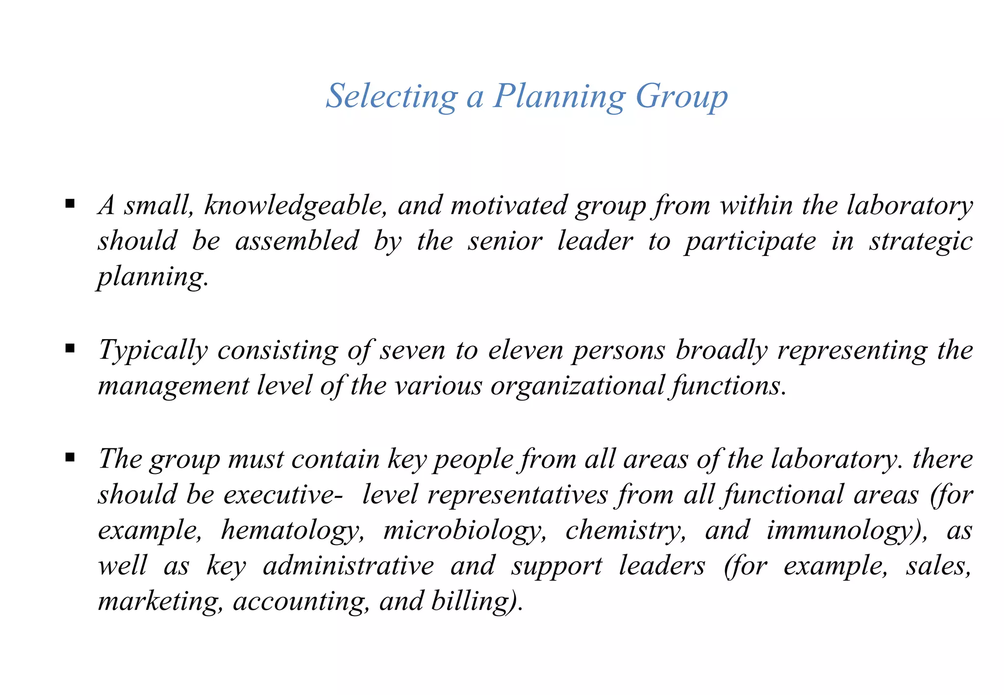  A small, knowledgeable, and motivated group from within the laboratory
should be assembled by the senior leader to participate in strategic
planning.
 Typically consisting of seven to eleven persons broadly representing the
management level of the various organizational functions.
 The group must contain key people from all areas of the laboratory. there
should be executive- level representatives from all functional areas (for
example, hematology, microbiology, chemistry, and immunology), as
well as key administrative and support leaders (for example, sales,
marketing, accounting, and billing).
Selecting a Planning Group
 