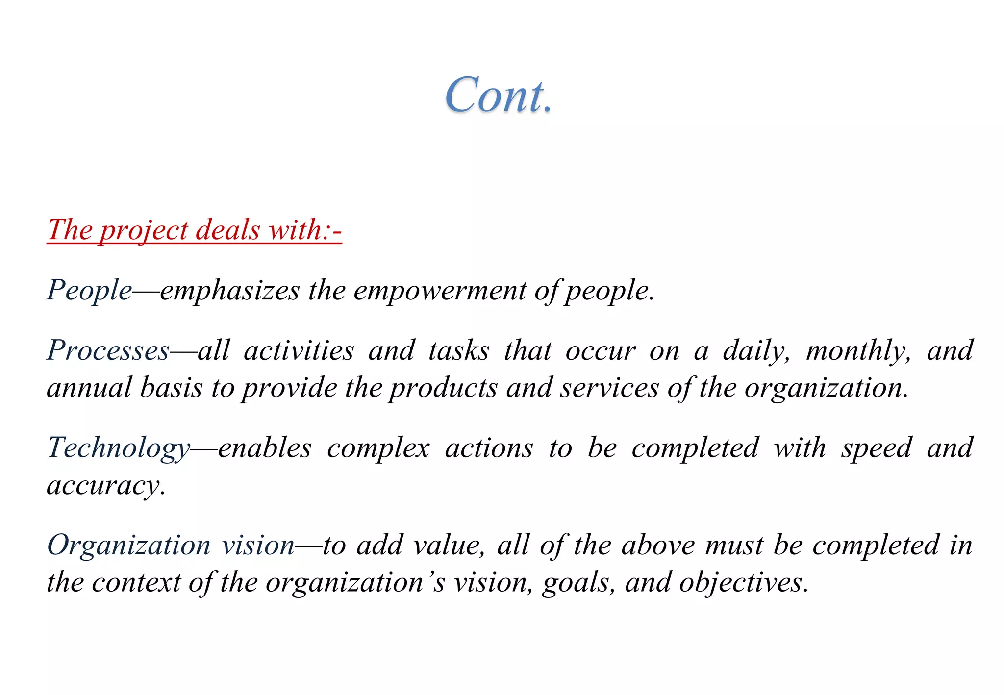 Cont.
The project deals with:-
People—emphasizes the empowerment of people.
Processes—all activities and tasks that occur on a daily, monthly, and
annual basis to provide the products and services of the organization.
Technology—enables complex actions to be completed with speed and
accuracy.
Organization vision—to add value, all of the above must be completed in
the context of the organization’s vision, goals, and objectives.
 