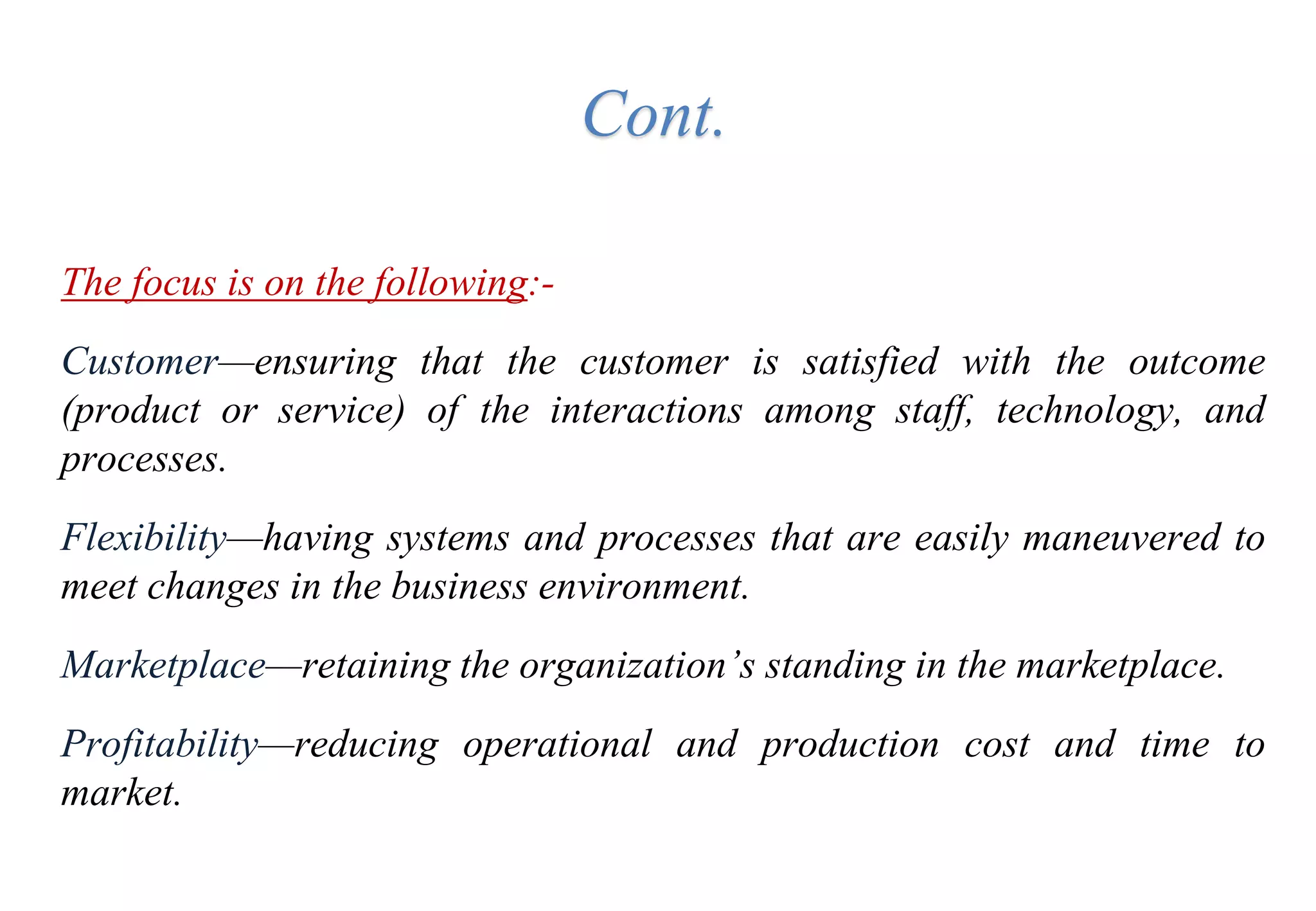 Cont.
The focus is on the following:-
Customer—ensuring that the customer is satisfied with the outcome
(product or service) of the interactions among staff, technology, and
processes.
Flexibility—having systems and processes that are easily maneuvered to
meet changes in the business environment.
Marketplace—retaining the organization’s standing in the marketplace.
Profitability—reducing operational and production cost and time to
market.
 