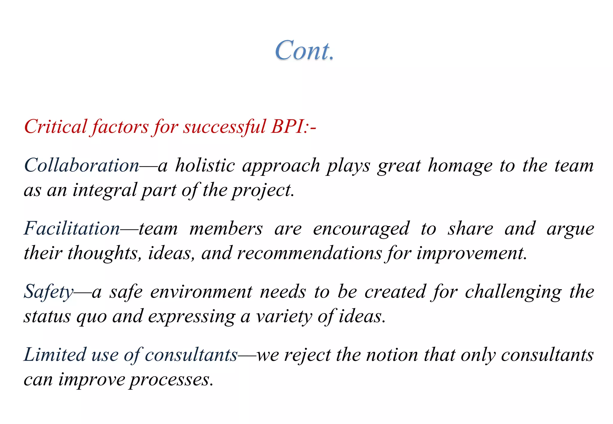 Cont.
Critical factors for successful BPI:-
Collaboration—a holistic approach plays great homage to the team
as an integral part of the project.
Facilitation—team members are encouraged to share and argue
their thoughts, ideas, and recommendations for improvement.
Safety—a safe environment needs to be created for challenging the
status quo and expressing a variety of ideas.
Limited use of consultants—we reject the notion that only consultants
can improve processes.
 