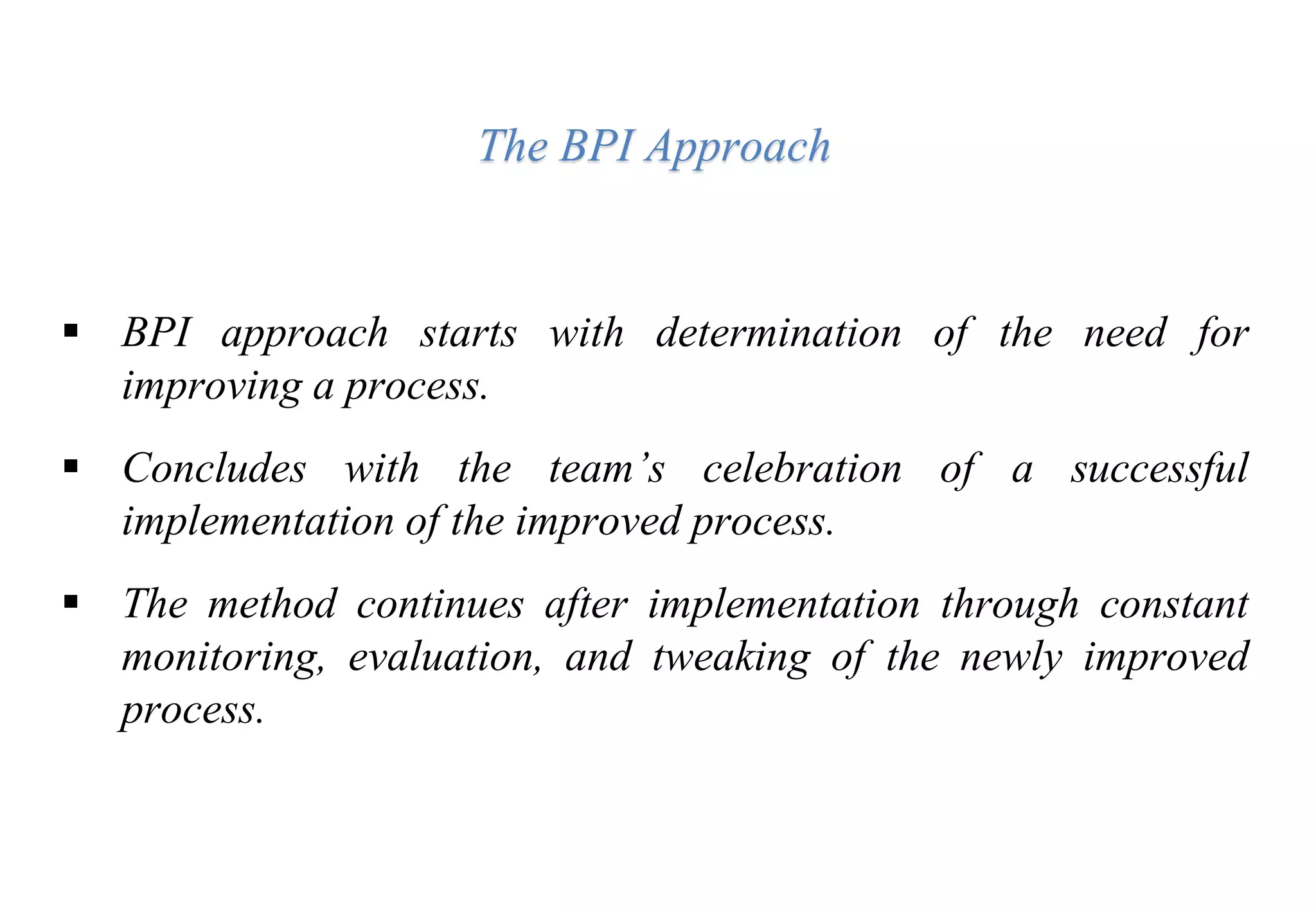 The BPI Approach
 BPI approach starts with determination of the need for
improving a process.
 Concludes with the team’s celebration of a successful
implementation of the improved process.
 The method continues after implementation through constant
monitoring, evaluation, and tweaking of the newly improved
process.
 