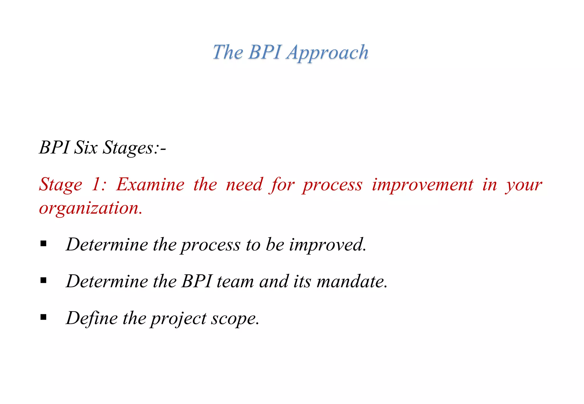 The BPI Approach
BPI Six Stages:-
Stage 1: Examine the need for process improvement in your
organization.
 Determine the process to be improved.
 Determine the BPI team and its mandate.
 Define the project scope.
 