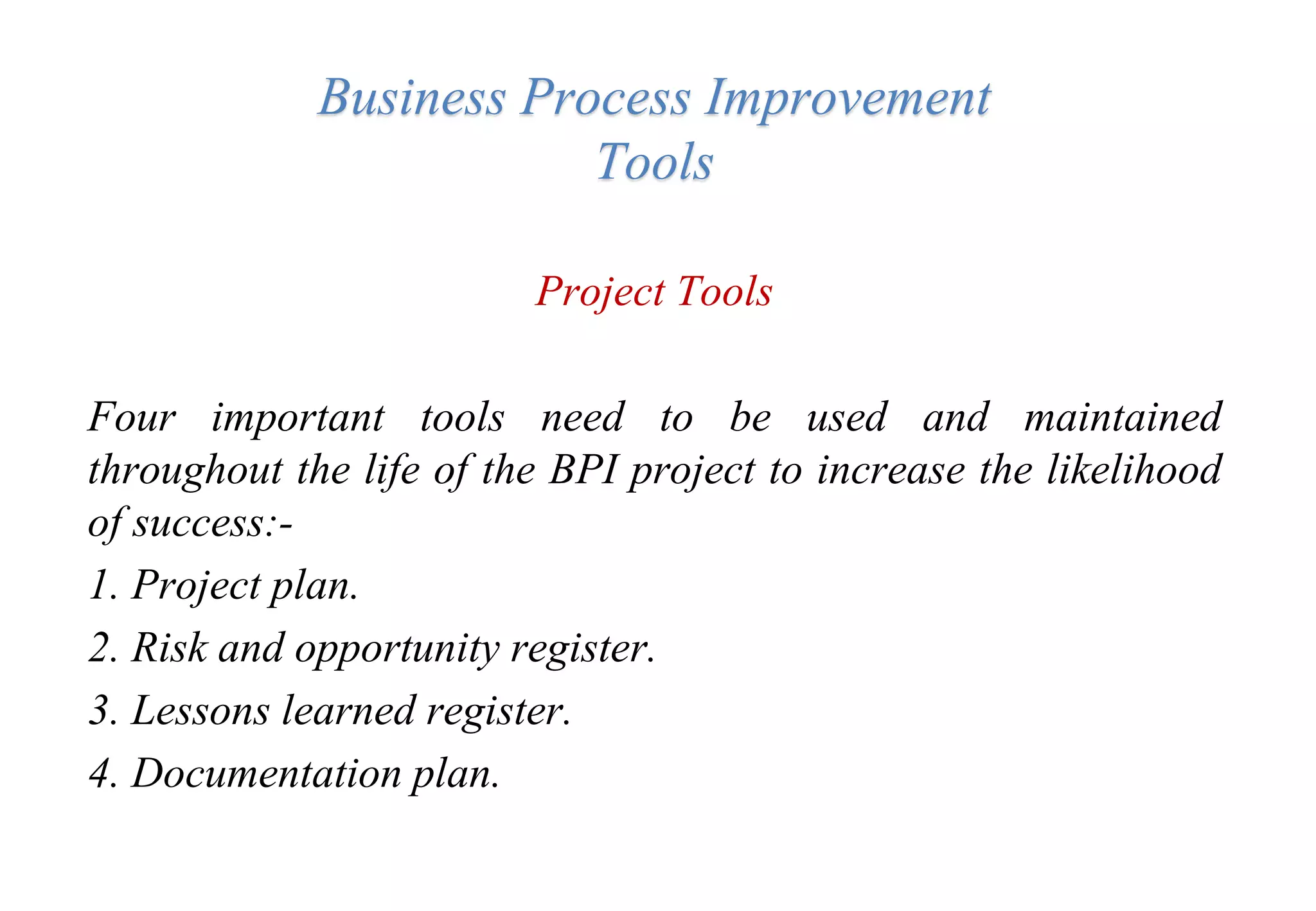 Business Process Improvement
Tools
Project Tools
Four important tools need to be used and maintained
throughout the life of the BPI project to increase the likelihood
of success:-
1. Project plan.
2. Risk and opportunity register.
3. Lessons learned register.
4. Documentation plan.
 