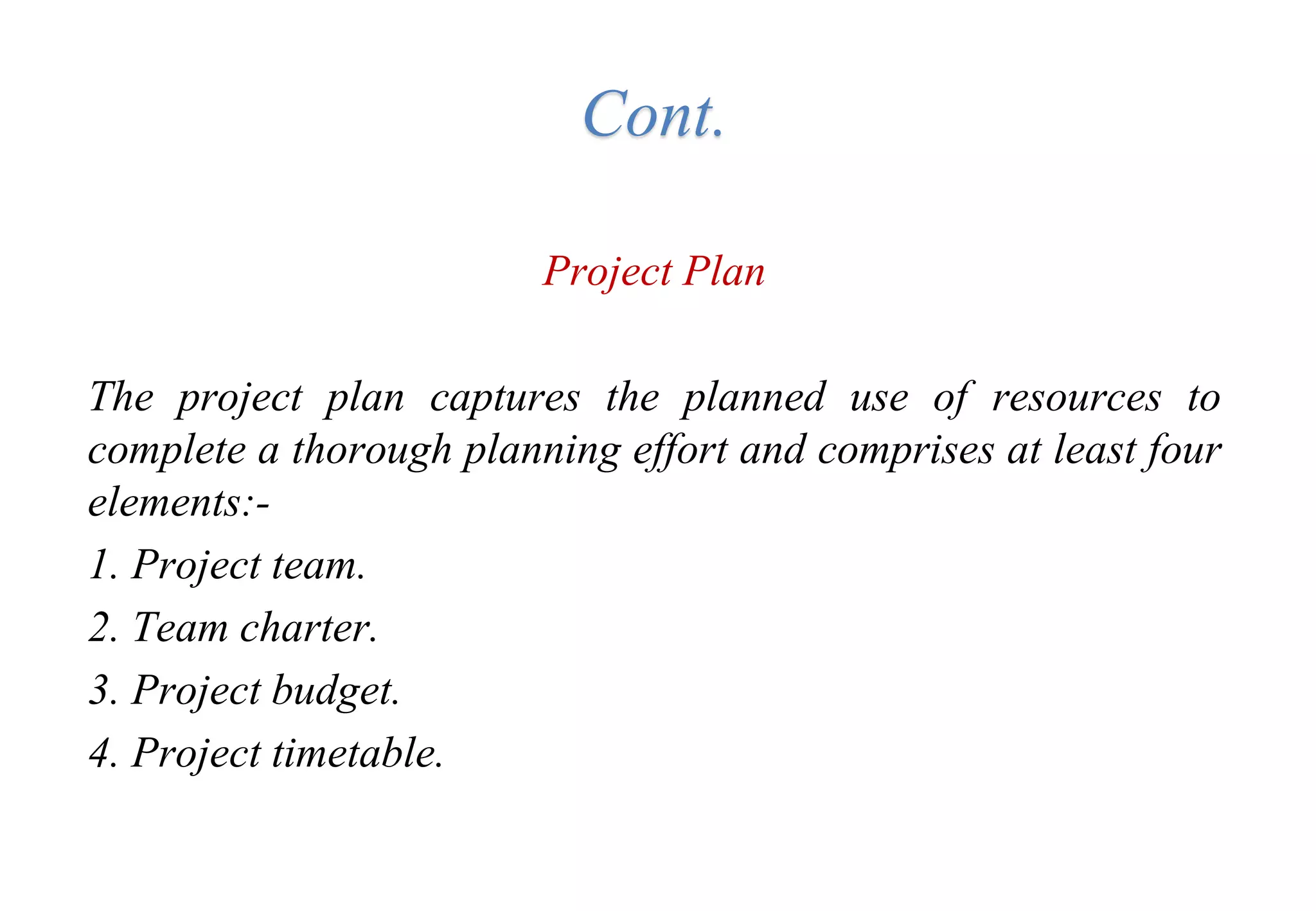 Cont.
Project Plan
The project plan captures the planned use of resources to
complete a thorough planning effort and comprises at least four
elements:-
1. Project team.
2. Team charter.
3. Project budget.
4. Project timetable.
 