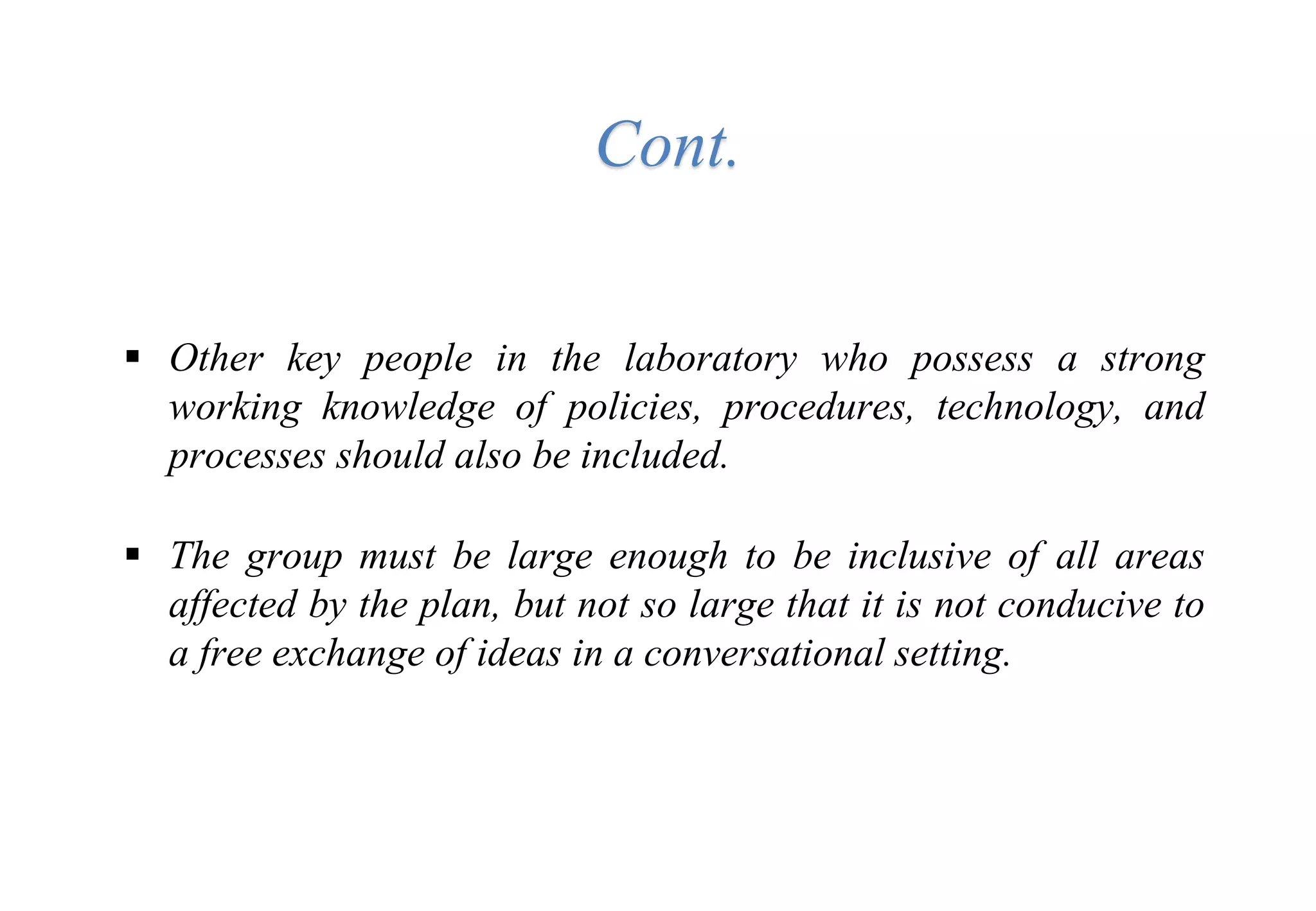  Other key people in the laboratory who possess a strong
working knowledge of policies, procedures, technology, and
processes should also be included.
 The group must be large enough to be inclusive of all areas
affected by the plan, but not so large that it is not conducive to
a free exchange of ideas in a conversational setting.
Cont.
 