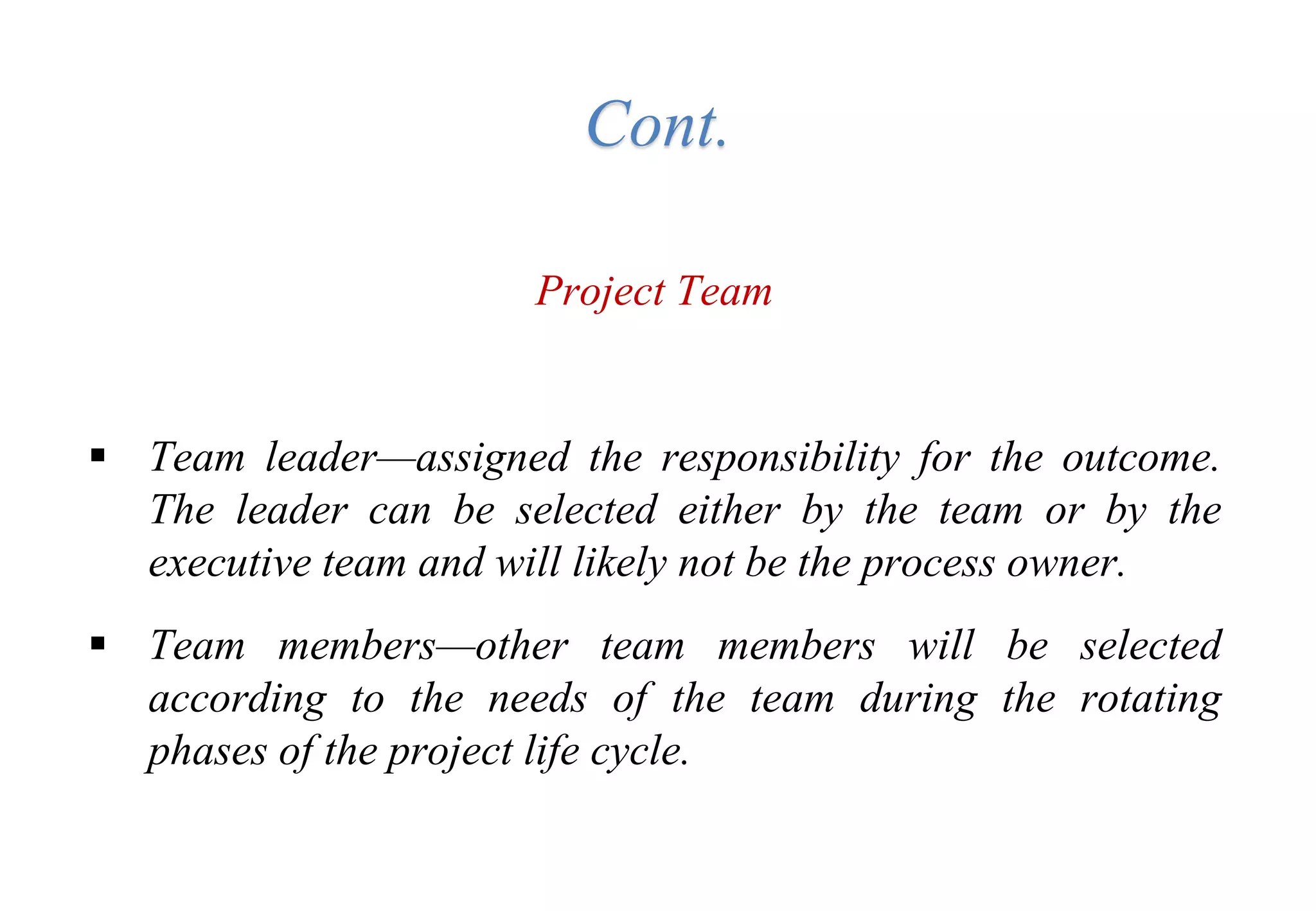 Cont.
Project Team
 Team leader—assigned the responsibility for the outcome.
The leader can be selected either by the team or by the
executive team and will likely not be the process owner.
 Team members—other team members will be selected
according to the needs of the team during the rotating
phases of the project life cycle.
 