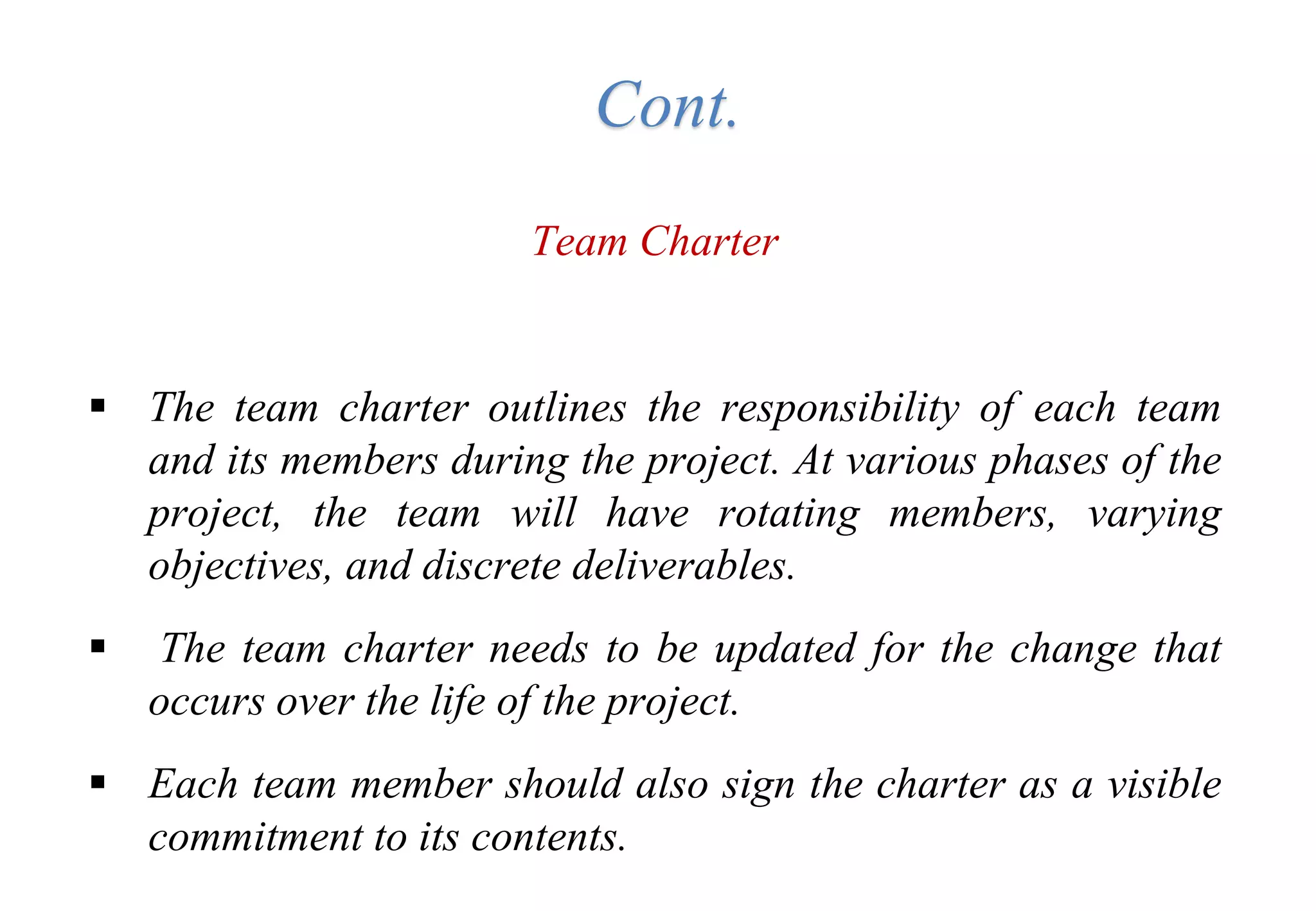 Team Charter
 The team charter outlines the responsibility of each team
and its members during the project. At various phases of the
project, the team will have rotating members, varying
objectives, and discrete deliverables.
 The team charter needs to be updated for the change that
occurs over the life of the project.
 Each team member should also sign the charter as a visible
commitment to its contents.
Cont.
 