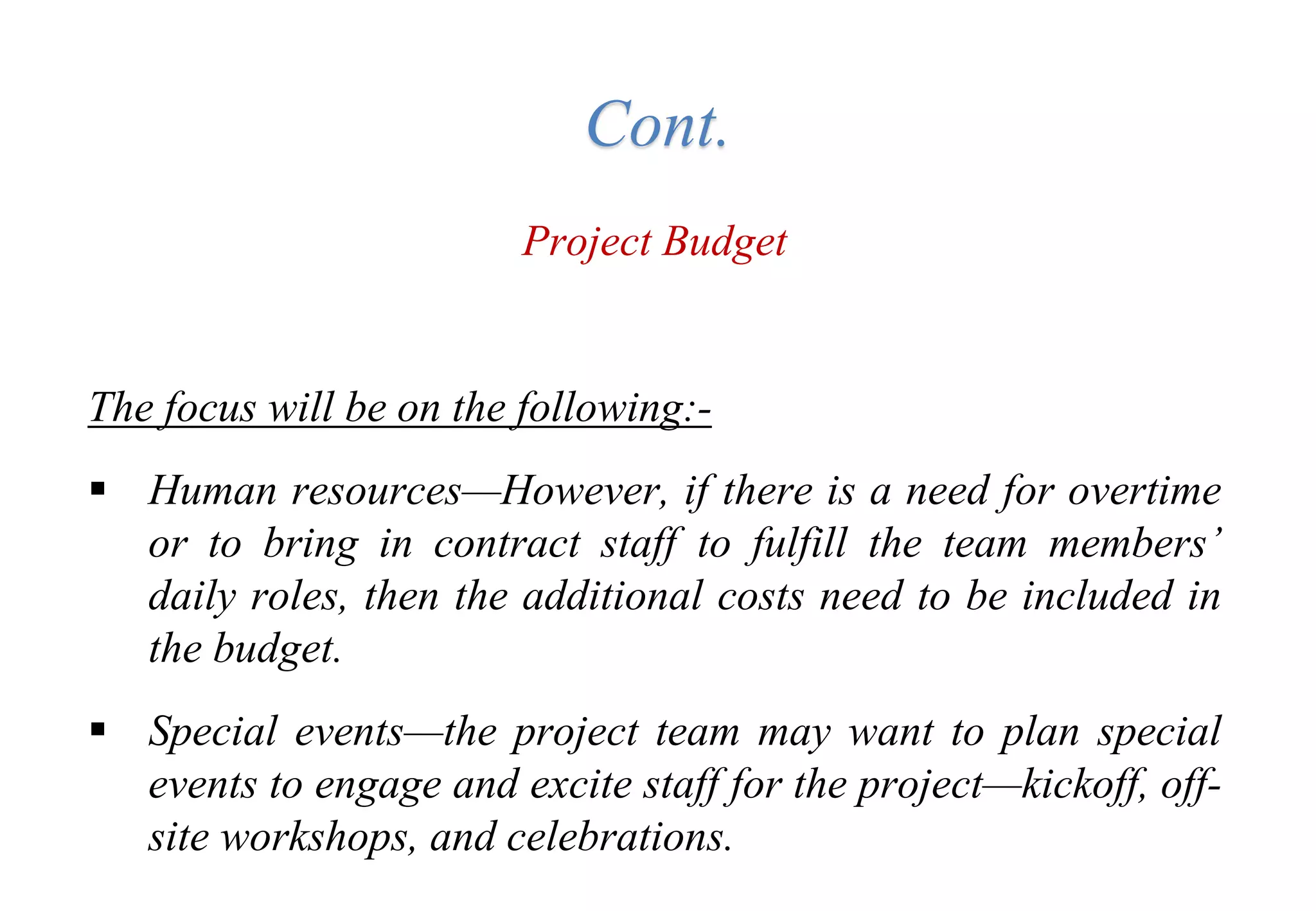Project Budget
The focus will be on the following:-
 Human resources—However, if there is a need for overtime
or to bring in contract staff to fulfill the team members’
daily roles, then the additional costs need to be included in
the budget.
 Special events—the project team may want to plan special
events to engage and excite staff for the project—kickoff, off-
site workshops, and celebrations.
Cont.
 