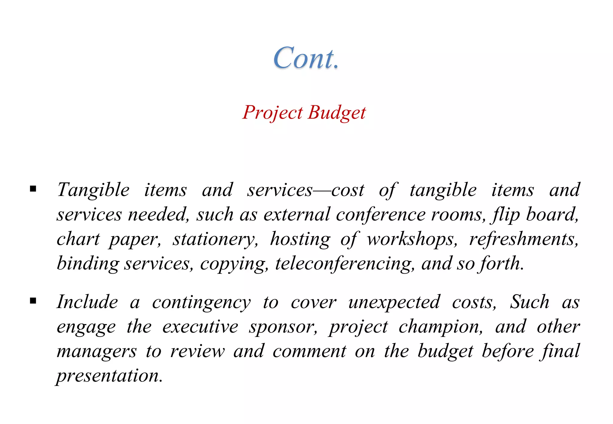 Project Budget
 Tangible items and services—cost of tangible items and
services needed, such as external conference rooms, flip board,
chart paper, stationery, hosting of workshops, refreshments,
binding services, copying, teleconferencing, and so forth.
 Include a contingency to cover unexpected costs, Such as
engage the executive sponsor, project champion, and other
managers to review and comment on the budget before final
presentation.
Cont.
 