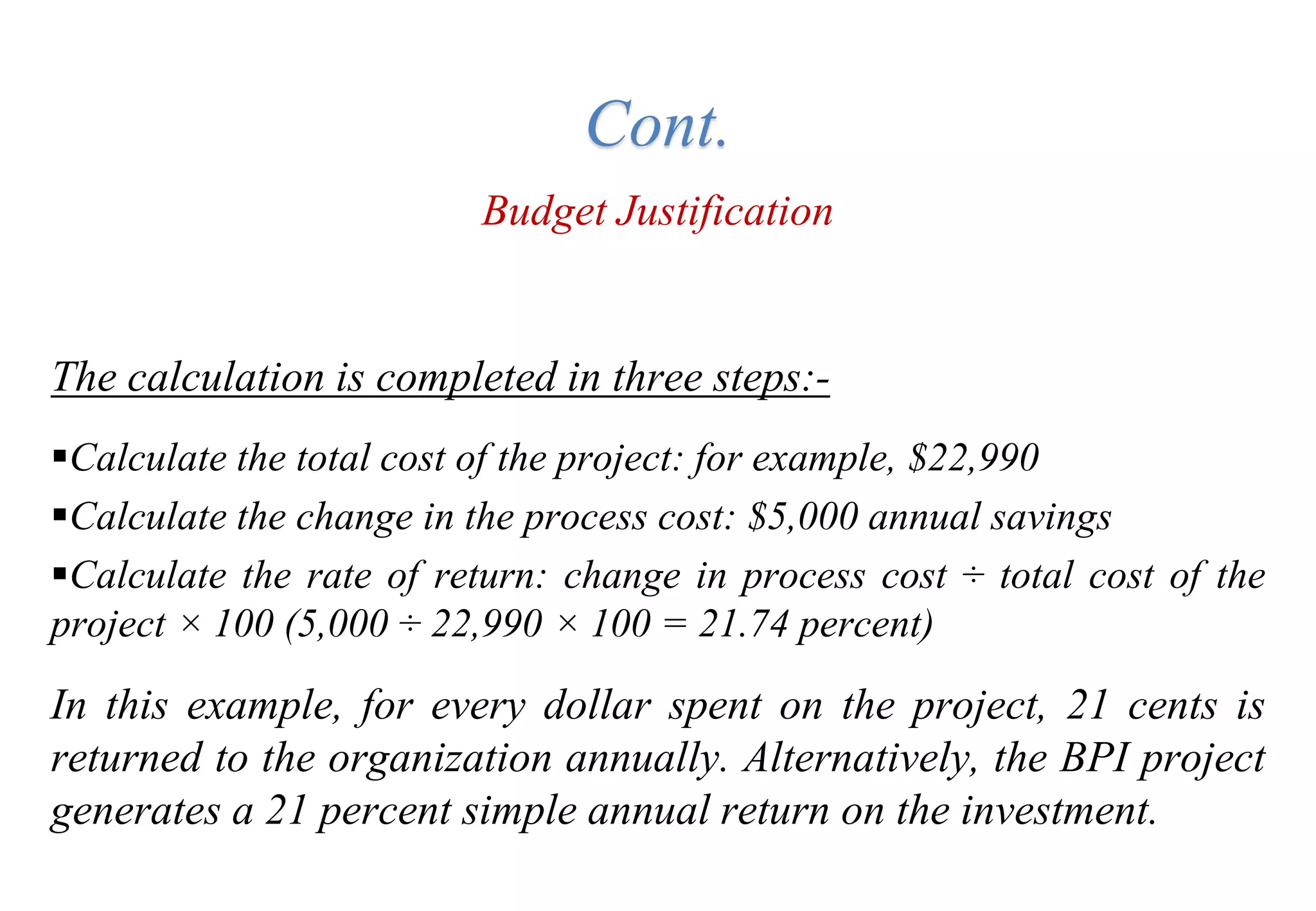 Budget Justification
The calculation is completed in three steps:-
Calculate the total cost of the project: for example, $22,990
Calculate the change in the process cost: $5,000 annual savings
Calculate the rate of return: change in process cost ÷ total cost of the
project × 100 (5,000 ÷ 22,990 × 100 = 21.74 percent)
In this example, for every dollar spent on the project, 21 cents is
returned to the organization annually. Alternatively, the BPI project
generates a 21 percent simple annual return on the investment.
Cont.
 