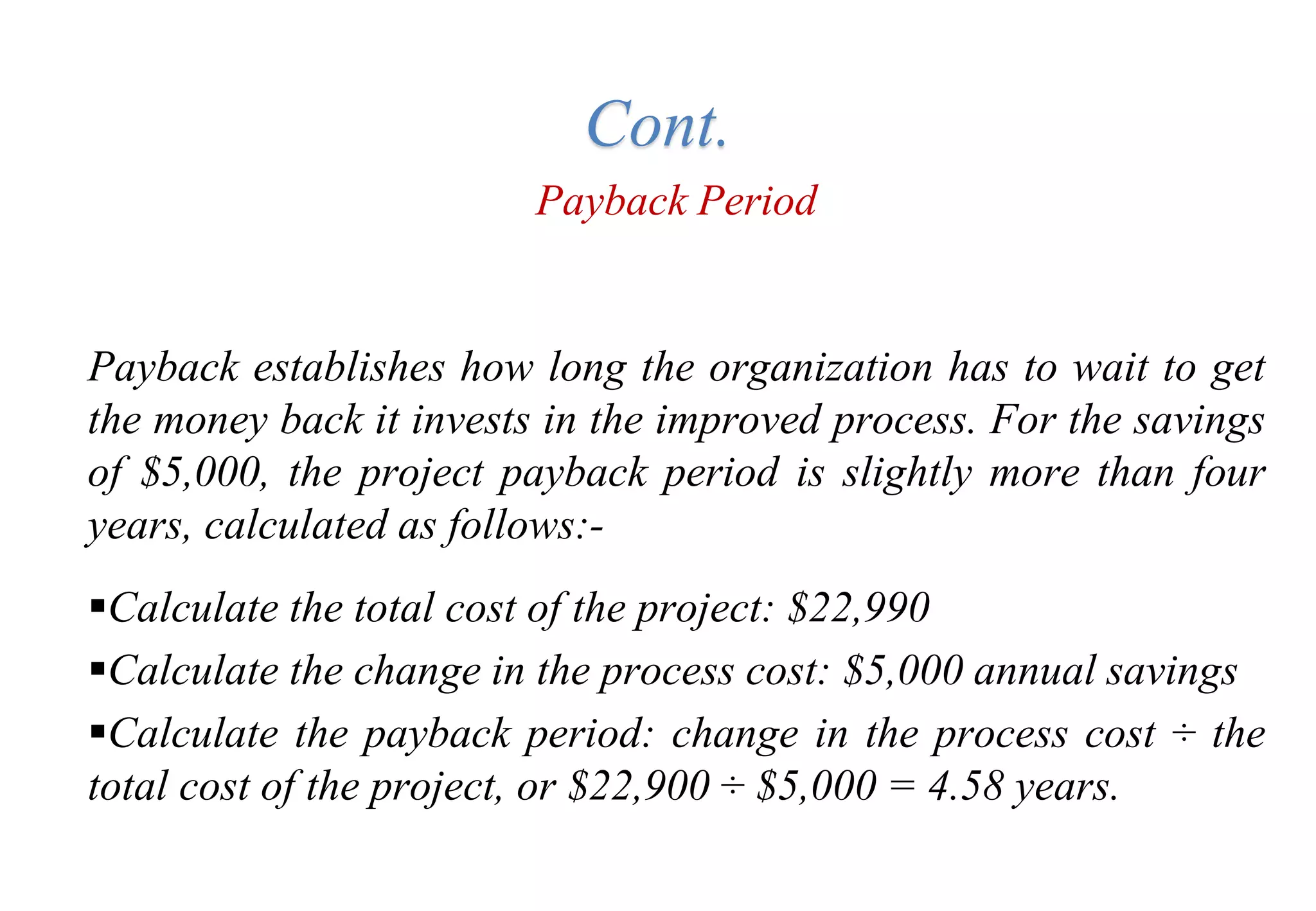 Payback Period
Payback establishes how long the organization has to wait to get
the money back it invests in the improved process. For the savings
of $5,000, the project payback period is slightly more than four
years, calculated as follows:-
Calculate the total cost of the project: $22,990
Calculate the change in the process cost: $5,000 annual savings
Calculate the payback period: change in the process cost ÷ the
total cost of the project, or $22,900 ÷ $5,000 = 4.58 years.
Cont.
 