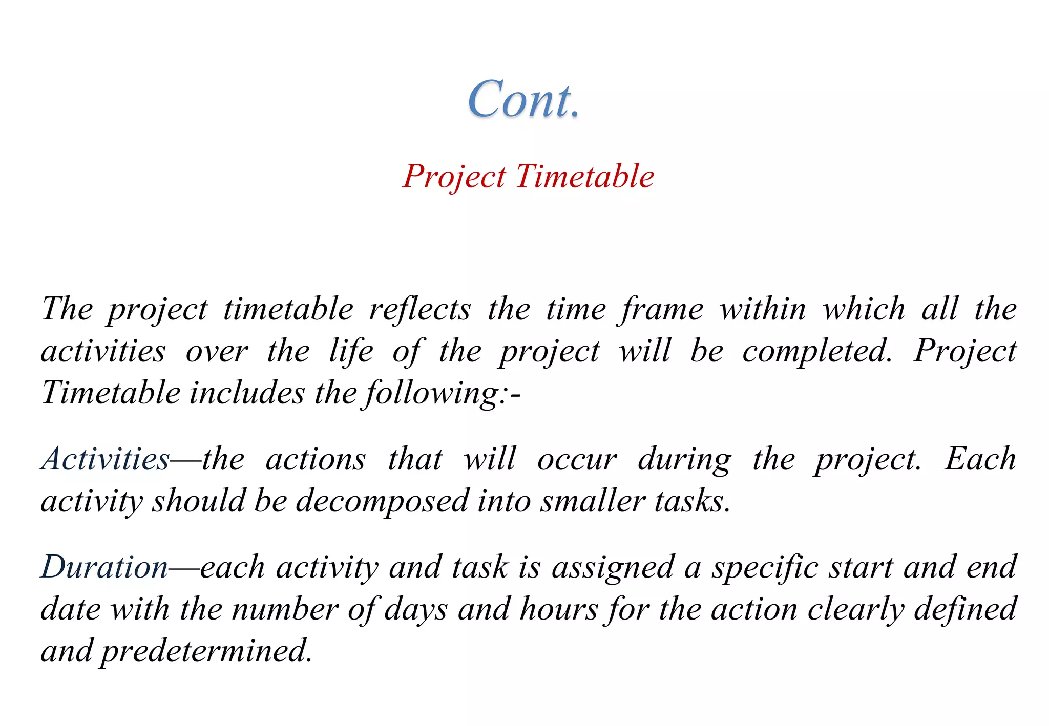 Project Timetable
The project timetable reflects the time frame within which all the
activities over the life of the project will be completed. Project
Timetable includes the following:-
Activities—the actions that will occur during the project. Each
activity should be decomposed into smaller tasks.
Duration—each activity and task is assigned a specific start and end
date with the number of days and hours for the action clearly defined
and predetermined.
Cont.
 