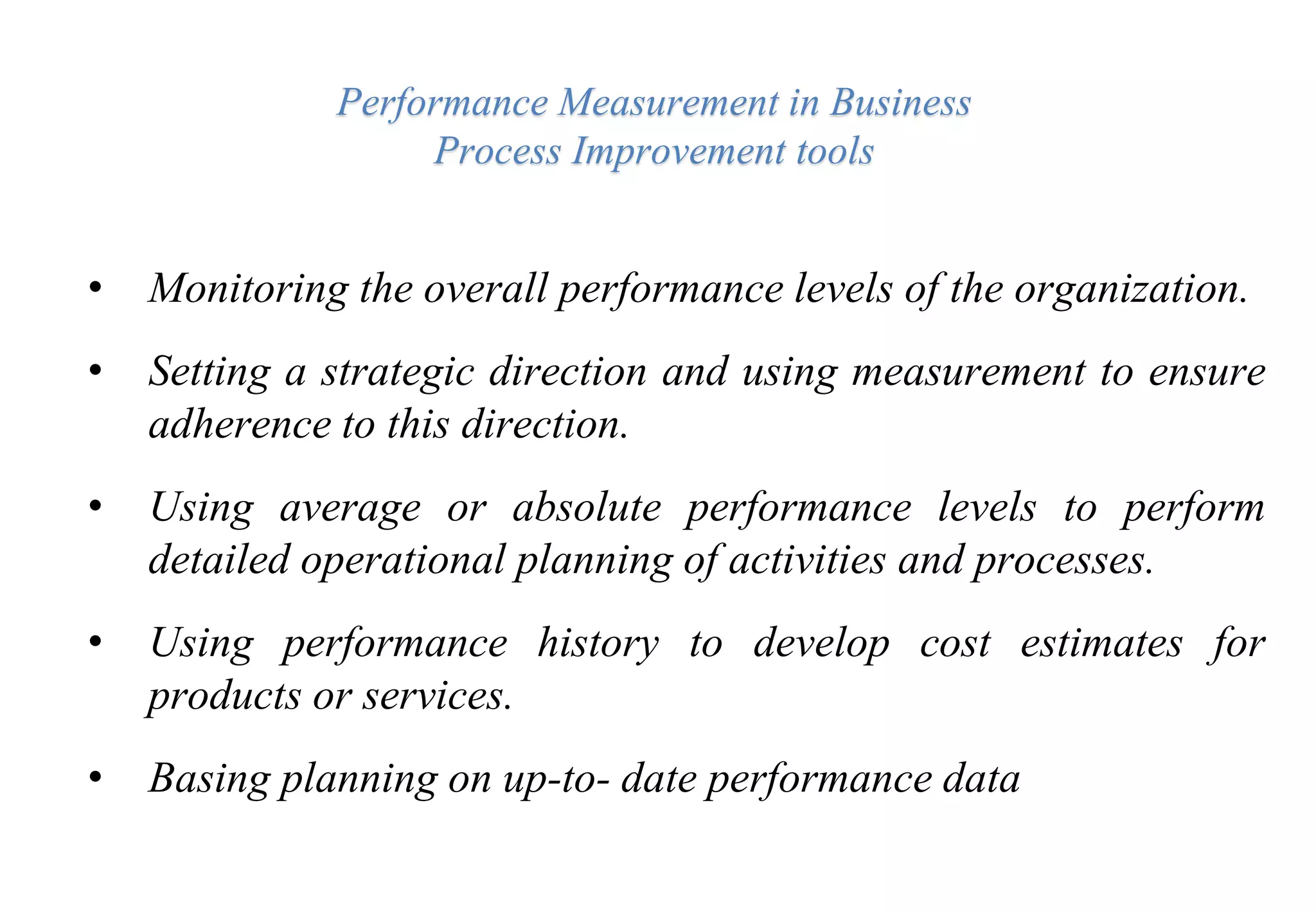 Performance Measurement in Business
Process Improvement tools
• Monitoring the overall performance levels of the organization.
• Setting a strategic direction and using measurement to ensure
adherence to this direction.
• Using average or absolute performance levels to perform
detailed operational planning of activities and processes.
• Using performance history to develop cost estimates for
products or services.
• Basing planning on up-to- date performance data
 