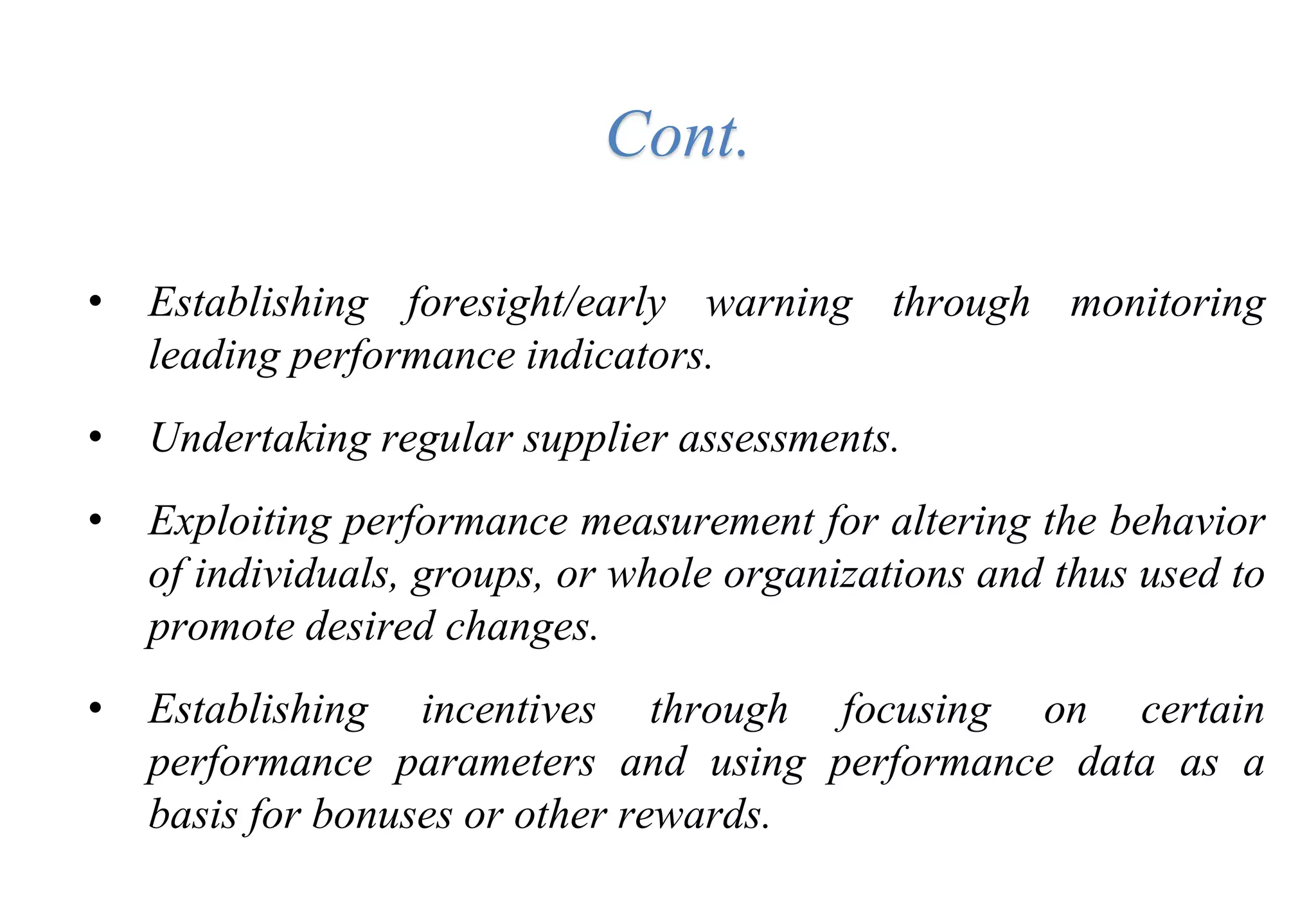 • Establishing foresight/early warning through monitoring
leading performance indicators.
• Undertaking regular supplier assessments.
• Exploiting performance measurement for altering the behavior
of individuals, groups, or whole organizations and thus used to
promote desired changes.
• Establishing incentives through focusing on certain
performance parameters and using performance data as a
basis for bonuses or other rewards.
Cont.
 