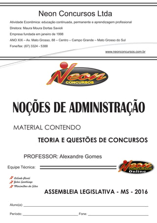Neon Concursos Ltda
Atividade Econômica: educação continuada, permanente e aprendizagem proﬁssional
Diretora: Maura Moura Dortas Savioli
Empresa fundada em janeiro de 1998
ANO XIX – Av. Mato Grosso, 88 – Centro – Campo Grande – Mato Grosso do Sul
Fone/fax: (67) 3324 - 5388
www.neonconcursos.com.br
Aluno(a): ______________________________________________________________________
Período: _______________________________ Fone: __________________________________
Equipe Técnica:
Johni Santhiago
NOÇÕES DE ADMINISTRAÇÃO
Maximilher da Silva
PROFESSOR: Alexandre Gomes
TEORIA E QUESTÕES DE CONCURSOS
MATERIAL CONTENDO
ASSEMBLEIA LEGISLATIVA - MS - 2016
Arlindo Pionti
 