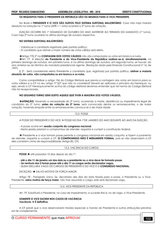 PROF. RICARDO DAMASCENO ASSEMBLEIA LEGISLATIVA - MS - 2016 DIREITO CONSTITUCIONAL
O CURSO PERMANENTE que mais APROVA! 102
OS REQUISITOS PARA O PRESIDENTE DA REPÚBLICA SÃO OS MESMOS PARA O VICE-PRESIDENTE.
No Brasil o PRESIDENTE E O VICE SÃO ELEITOS PELO SISTEMA ELEITORAL MAJORITÁRIO. Caso não haja maioria
absoluta na votação no 1º turno (50% + 1 voto) ocorrerá o 2° turno de votação.
ELEIÇÃO OCORRE NO 1º DOMINGO DE OUTUBRO DO ANO ANTERIOR AO TERMINO DO MANDATO (1º turno).
Caso haja 2º turno ocorrerá no último domingo de outubro respectivo.
NO SISTEMA ELEITORAL MAJORITÁRIO:
- Valoriza-se o candidato registrado pelo partido político:
- O candidato que obtiver o maior número de votos válidos será eleito.
Artigo 77§ 2° na CONTAGEM DOS VOTOS VÁLIDOS não são computados os votos em branco e nulos.
Art. 77. A eleição do Presidente e do Vice-Presidente da República realizar-se-á, simultaneamente, no
primeiro domingo de outubro, em primeiro turno, e no último domingo de outubro, em segundo turno, se houver, do
ano anterior ao do término do mandato presidencial vigente. (Redação dada pela Emenda Constitucional nº 16, de
1997)
§ 2º - Será considerado eleito Presidente o candidato que, registrado por partido político, obtiver a maioria
absoluta de votos, não computados os em branco e os nulos.
Como compatibilizar o artigo 106 do Código Eleitoral que previa a contagem dos votos em branco para os
votos válidos e a CF no seu artigo 77 §2º que não os considera? Deverá ser aplicado o princípio da hierarquia, ou
seja, sendo a CF hierarquicamente acima do código eleitoral devemos entender que tal norma do Código Eleitoral
não foi recepcionada.
NO SEGUNDO TURNO SERÁ ELEITO AQUELE QUE TIVER A MAIORIA DOS VOTOS VÁLIDOS.
ATENÇÃO: Havendo a necessidade do 2º turno, ocorrendo a morte, desistência ou impedimento legal de
candidato do 2º turno, antes da votação do 2º turno, será convocado dentre os remanescentes, o de maior
votação; havendo empate entre os remanescentes convoca-se o de maior idade.
12.2. POSSE
A POSSE DO PRESIDENTE E DO VICE  POSSE NO DIA 1°DE JANEIRO DO ANO SEGUINTE AO ANO DA ELEIÇÃO.
- A posse ocorre em sessão conjunta do congresso nacional.
- Nesta sessão prestam o compromisso de atender, respeitar e cumprir a constituição federal.
 Presidente e o vice tomam posse perante o congresso nacional em sessão conjunta, e fazem o juramento
de atender, respeitar e cumprir a CF. O COMPROMISSO NÃO É MERAMENTE FORMAL, pois se não observarem a CF
eles cometem crime de responsabilidade (Artigo 85, CF).
12.3. VACÂNCIA DO CARGO
POSSE  até passados 10 dias depois do dia 1º.
- até o dia 11 de janeiro um dos dois ou o presidente ou o vice deve ter tomado posse.
- Se nenhum dos 2 tomar posse até o dia 11 os cargos serão declarados vagos.
- QUEM DECLARA VAGO OS CARGOS DE PRESIDENTE E DO VICE É O CONGRESSO NACIONAL.
EXCEÇÃO:  SALVO MOTIVO DE FORÇA MAIOR.
Artigo 78 - Parágrafo único. Se, decorridos dez dias da data fixada para a posse, o Presidente ou o Vice-
Presidente, salvo motivo de força maior, não tiver assumido o cargo, este será declarado vago.
12.4. VICE-PRESIDENTE DA REPÚBLICA
Art. 79. Substituirá o Presidente, no caso de impedimento, e suceder-lhe-á, no de vaga, o Vice-Presidente.
SOMENTE O VICE SUCEDE NOS CASOS DE VACÂNCIA
Vacância  É definitiva.
A CF prevê que o vice desenvolverá missões especiais a mando do Presidente e outras atribuições previstas
em lei complementar.
 