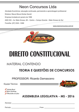 Neon Concursos Ltda
Atividade Econômica: educação continuada, permanente e aprendizagem proﬁssional
Diretora: Maura Moura Dortas Savioli
Empresa fundada em janeiro de 1998
ANO XIX – Av. Mato Grosso, 88 – Centro – Campo Grande – Mato Grosso do Sul
Fone/fax: (67) 3324 - 5388
www.neonconcursos.com.br
Aluno(a): ______________________________________________________________________
Período: _______________________________ Fone: __________________________________
Equipe Técnica:
Johni Santhiago
DIREITO CONSTITUCIONAL
Maximilher da Silva
PROFESSOR: Ricardo Damasceno
TEORIA E QUESTÕES DE CONCURSOS
MATERIAL CONTENDO
ASSEMBLEIA LEGISLATIVA - MS - 2016
Arlindo Pionti
 