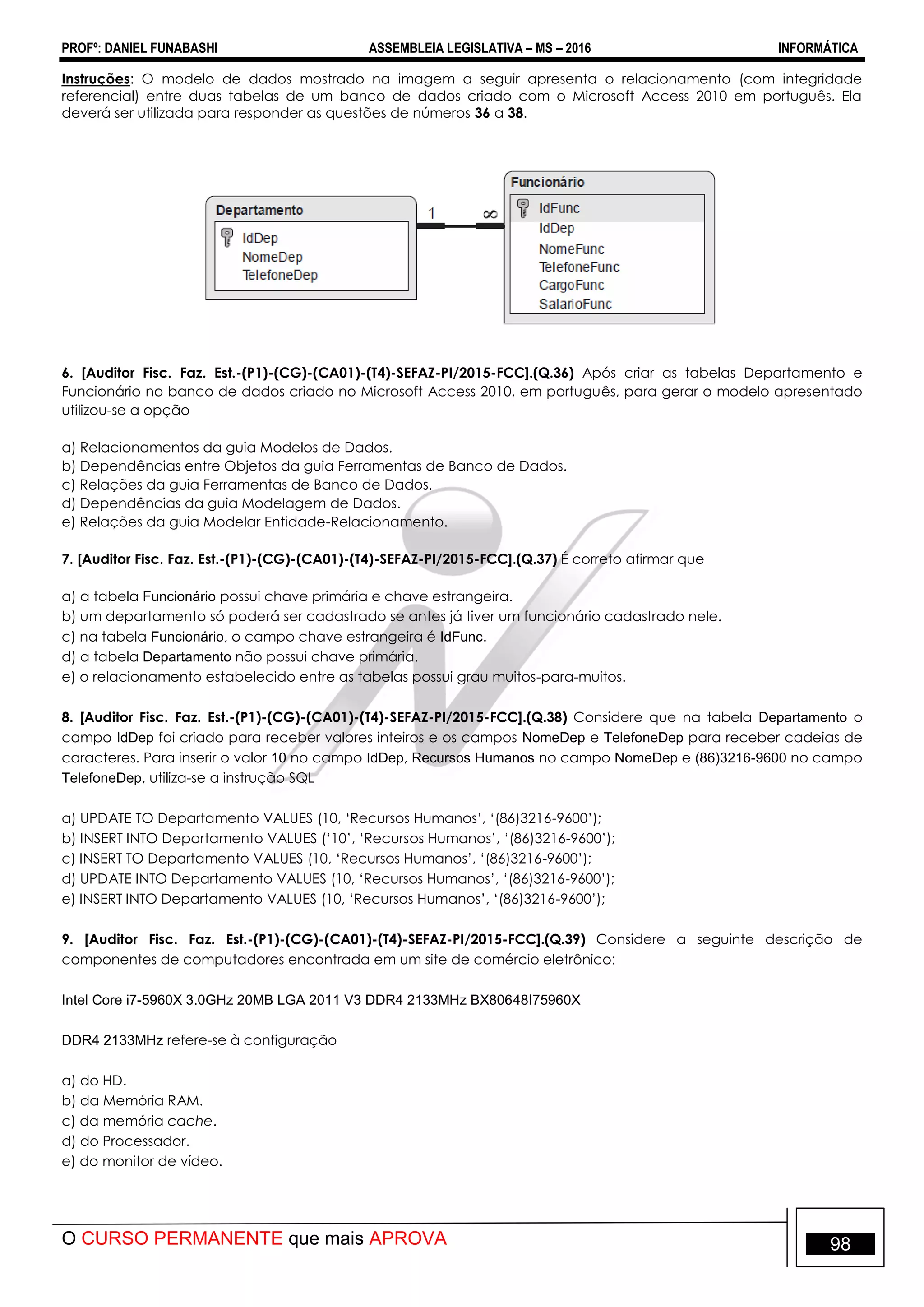 PROFº: DANIEL FUNABASHI ASSEMBLEIA LEGISLATIVA – MS – 2016 INFORMÁTICA
O CURSO PERMANENTE que mais APROVA 98
Instruções: O modelo de dados mostrado na imagem a seguir apresenta o relacionamento (com integridade
referencial) entre duas tabelas de um banco de dados criado com o Microsoft Access 2010 em português. Ela
deverá ser utilizada para responder as questões de números 36 a 38.
6. [Auditor Fisc. Faz. Est.-(P1)-(CG)-(CA01)-(T4)-SEFAZ-PI/2015-FCC].(Q.36) Após criar as tabelas Departamento e
Funcionário no banco de dados criado no Microsoft Access 2010, em português, para gerar o modelo apresentado
utilizou-se a opção
a) Relacionamentos da guia Modelos de Dados.
b) Dependências entre Objetos da guia Ferramentas de Banco de Dados.
c) Relações da guia Ferramentas de Banco de Dados.
d) Dependências da guia Modelagem de Dados.
e) Relações da guia Modelar Entidade-Relacionamento.
7. [Auditor Fisc. Faz. Est.-(P1)-(CG)-(CA01)-(T4)-SEFAZ-PI/2015-FCC].(Q.37) É correto afirmar que
a) a tabela Funcionário possui chave primária e chave estrangeira.
b) um departamento só poderá ser cadastrado se antes já tiver um funcionário cadastrado nele.
c) na tabela Funcionário, o campo chave estrangeira é IdFunc.
d) a tabela Departamento não possui chave primária.
e) o relacionamento estabelecido entre as tabelas possui grau muitos-para-muitos.
8. [Auditor Fisc. Faz. Est.-(P1)-(CG)-(CA01)-(T4)-SEFAZ-PI/2015-FCC].(Q.38) Considere que na tabela Departamento o
campo IdDep foi criado para receber valores inteiros e os campos NomeDep e TelefoneDep para receber cadeias de
caracteres. Para inserir o valor 10 no campo IdDep, Recursos Humanos no campo NomeDep e (86)3216-9600 no campo
TelefoneDep, utiliza-se a instrução SQL
a) UPDATE TO Departamento VALUES (10, „Recursos Humanos‟, „(86)3216-9600‟);
b) INSERT INTO Departamento VALUES („10‟, „Recursos Humanos‟, „(86)3216-9600‟);
c) INSERT TO Departamento VALUES (10, „Recursos Humanos‟, „(86)3216-9600‟);
d) UPDATE INTO Departamento VALUES (10, „Recursos Humanos‟, „(86)3216-9600‟);
e) INSERT INTO Departamento VALUES (10, „Recursos Humanos‟, „(86)3216-9600‟);
9. [Auditor Fisc. Faz. Est.-(P1)-(CG)-(CA01)-(T4)-SEFAZ-PI/2015-FCC].(Q.39) Considere a seguinte descrição de
componentes de computadores encontrada em um site de comércio eletrônico:
Intel Core i7-5960X 3.0GHz 20MB LGA 2011 V3 DDR4 2133MHz BX80648I75960X
DDR4 2133MHz refere-se à configuração
a) do HD.
b) da Memória RAM.
c) da memória cache.
d) do Processador.
e) do monitor de vídeo.
 