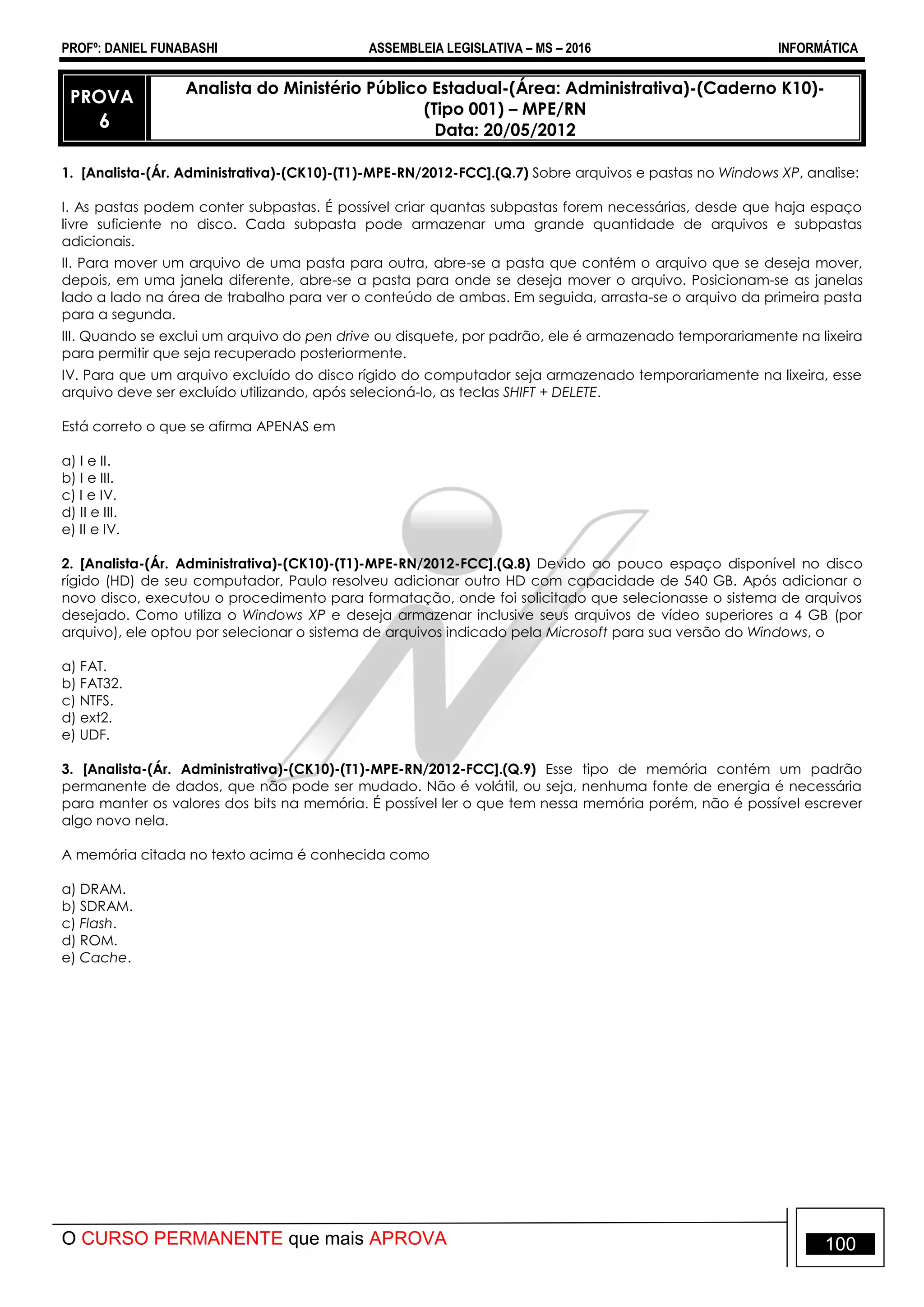 PROFº: DANIEL FUNABASHI ASSEMBLEIA LEGISLATIVA – MS – 2016 INFORMÁTICA
O CURSO PERMANENTE que mais APROVA 100
PROVA
6
Analista do Ministério Público Estadual-(Área: Administrativa)-(Caderno K10)-
(Tipo 001) – MPE/RN
Data: 20/05/2012
1. [Analista-(Ár. Administrativa)-(CK10)-(T1)-MPE-RN/2012-FCC].(Q.7) Sobre arquivos e pastas no Windows XP, analise:
I. As pastas podem conter subpastas. É possível criar quantas subpastas forem necessárias, desde que haja espaço
livre suficiente no disco. Cada subpasta pode armazenar uma grande quantidade de arquivos e subpastas
adicionais.
II. Para mover um arquivo de uma pasta para outra, abre-se a pasta que contém o arquivo que se deseja mover,
depois, em uma janela diferente, abre-se a pasta para onde se deseja mover o arquivo. Posicionam-se as janelas
lado a lado na área de trabalho para ver o conteúdo de ambas. Em seguida, arrasta-se o arquivo da primeira pasta
para a segunda.
III. Quando se exclui um arquivo do pen drive ou disquete, por padrão, ele é armazenado temporariamente na lixeira
para permitir que seja recuperado posteriormente.
IV. Para que um arquivo excluído do disco rígido do computador seja armazenado temporariamente na lixeira, esse
arquivo deve ser excluído utilizando, após selecioná-lo, as teclas SHIFT + DELETE.
Está correto o que se afirma APENAS em
a) I e II.
b) I e III.
c) I e IV.
d) II e III.
e) II e IV.
2. [Analista-(Ár. Administrativa)-(CK10)-(T1)-MPE-RN/2012-FCC].(Q.8) Devido ao pouco espaço disponível no disco
rígido (HD) de seu computador, Paulo resolveu adicionar outro HD com capacidade de 540 GB. Após adicionar o
novo disco, executou o procedimento para formatação, onde foi solicitado que selecionasse o sistema de arquivos
desejado. Como utiliza o Windows XP e deseja armazenar inclusive seus arquivos de vídeo superiores a 4 GB (por
arquivo), ele optou por selecionar o sistema de arquivos indicado pela Microsoft para sua versão do Windows, o
a) FAT.
b) FAT32.
c) NTFS.
d) ext2.
e) UDF.
3. [Analista-(Ár. Administrativa)-(CK10)-(T1)-MPE-RN/2012-FCC].(Q.9) Esse tipo de memória contém um padrão
permanente de dados, que não pode ser mudado. Não é volátil, ou seja, nenhuma fonte de energia é necessária
para manter os valores dos bits na memória. É possível ler o que tem nessa memória porém, não é possível escrever
algo novo nela.
A memória citada no texto acima é conhecida como
a) DRAM.
b) SDRAM.
c) Flash.
d) ROM.
e) Cache.
 