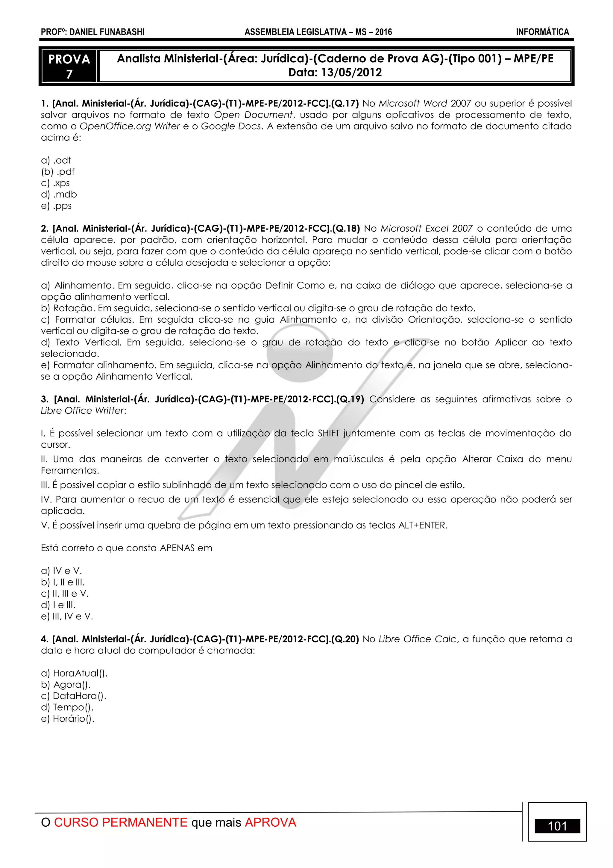 PROFº: DANIEL FUNABASHI ASSEMBLEIA LEGISLATIVA – MS – 2016 INFORMÁTICA
O CURSO PERMANENTE que mais APROVA 101
PROVA
7
Analista Ministerial-(Área: Jurídica)-(Caderno de Prova AG)-(Tipo 001) – MPE/PE
Data: 13/05/2012
1. [Anal. Ministerial-(Ár. Jurídica)-(CAG)-(T1)-MPE-PE/2012-FCC].(Q.17) No Microsoft Word 2007 ou superior é possível
salvar arquivos no formato de texto Open Document, usado por alguns aplicativos de processamento de texto,
como o OpenOffice.org Writer e o Google Docs. A extensão de um arquivo salvo no formato de documento citado
acima é:
a) .odt
(b) .pdf
c) .xps
d) .mdb
e) .pps
2. [Anal. Ministerial-(Ár. Jurídica)-(CAG)-(T1)-MPE-PE/2012-FCC].(Q.18) No Microsoft Excel 2007 o conteúdo de uma
célula aparece, por padrão, com orientação horizontal. Para mudar o conteúdo dessa célula para orientação
vertical, ou seja, para fazer com que o conteúdo da célula apareça no sentido vertical, pode-se clicar com o botão
direito do mouse sobre a célula desejada e selecionar a opção:
a) Alinhamento. Em seguida, clica-se na opção Definir Como e, na caixa de diálogo que aparece, seleciona-se a
opção alinhamento vertical.
b) Rotação. Em seguida, seleciona-se o sentido vertical ou digita-se o grau de rotação do texto.
c) Formatar células. Em seguida clica-se na guia Alinhamento e, na divisão Orientação, seleciona-se o sentido
vertical ou digita-se o grau de rotação do texto.
d) Texto Vertical. Em seguida, seleciona-se o grau de rotação do texto e clica-se no botão Aplicar ao texto
selecionado.
e) Formatar alinhamento. Em seguida, clica-se na opção Alinhamento do texto e, na janela que se abre, seleciona-
se a opção Alinhamento Vertical.
3. [Anal. Ministerial-(Ár. Jurídica)-(CAG)-(T1)-MPE-PE/2012-FCC].(Q.19) Considere as seguintes afirmativas sobre o
Libre Office Writter:
I. É possível selecionar um texto com a utilização da tecla SHIFT juntamente com as teclas de movimentação do
cursor.
II. Uma das maneiras de converter o texto selecionado em maiúsculas é pela opção Alterar Caixa do menu
Ferramentas.
III. É possível copiar o estilo sublinhado de um texto selecionado com o uso do pincel de estilo.
IV. Para aumentar o recuo de um texto é essencial que ele esteja selecionado ou essa operação não poderá ser
aplicada.
V. É possível inserir uma quebra de página em um texto pressionando as teclas ALT+ENTER.
Está correto o que consta APENAS em
a) IV e V.
b) I, II e III.
c) II, III e V.
d) I e III.
e) III, IV e V.
4. [Anal. Ministerial-(Ár. Jurídica)-(CAG)-(T1)-MPE-PE/2012-FCC].(Q.20) No Libre Office Calc, a função que retorna a
data e hora atual do computador é chamada:
a) HoraAtual().
b) Agora().
c) DataHora().
d) Tempo().
e) Horário().
 
