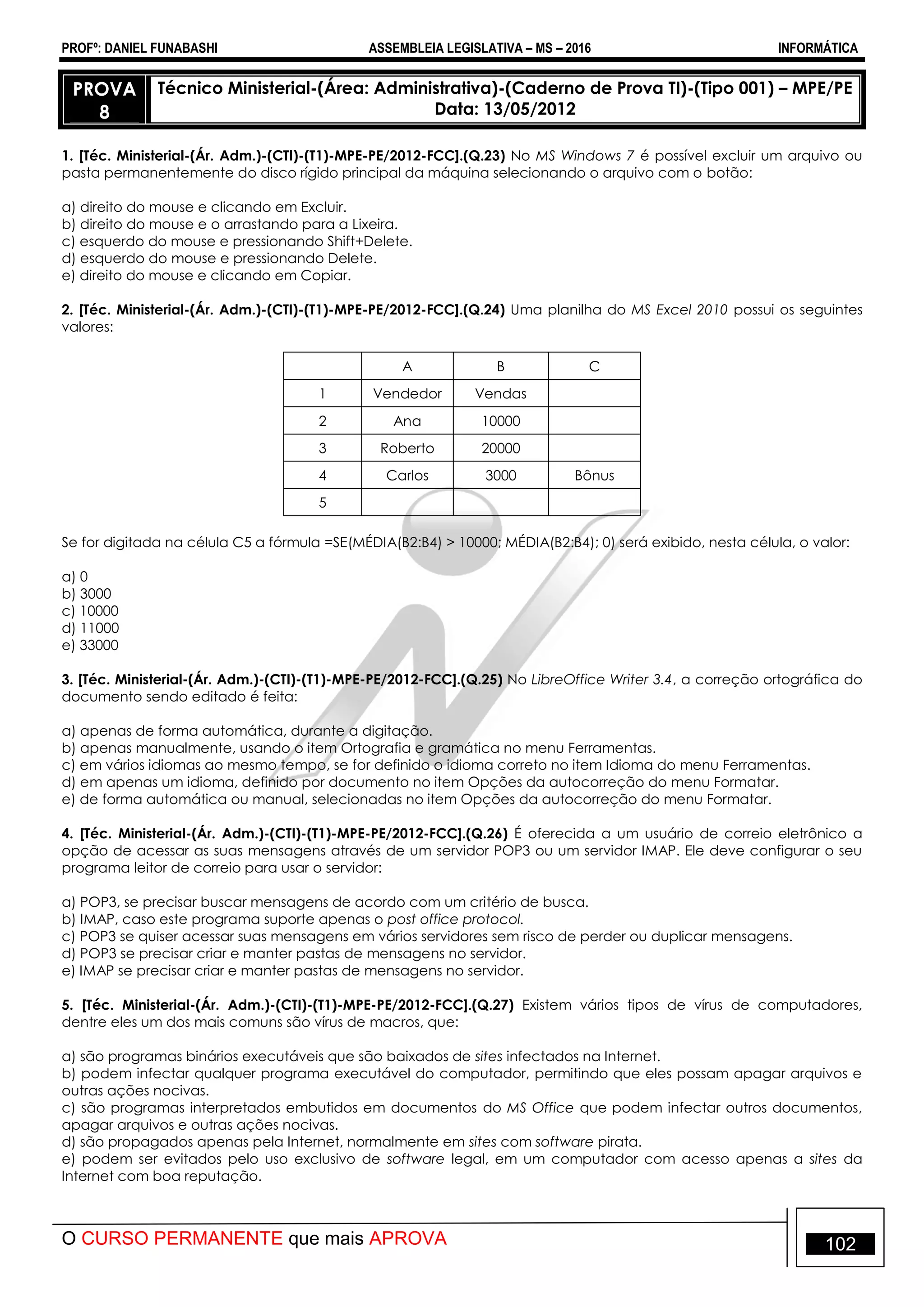 PROFº: DANIEL FUNABASHI ASSEMBLEIA LEGISLATIVA – MS – 2016 INFORMÁTICA
O CURSO PERMANENTE que mais APROVA 102
PROVA
8
Técnico Ministerial-(Área: Administrativa)-(Caderno de Prova TI)-(Tipo 001) – MPE/PE
Data: 13/05/2012
1. [Téc. Ministerial-(Ár. Adm.)-(CTI)-(T1)-MPE-PE/2012-FCC].(Q.23) No MS Windows 7 é possível excluir um arquivo ou
pasta permanentemente do disco rígido principal da máquina selecionando o arquivo com o botão:
a) direito do mouse e clicando em Excluir.
b) direito do mouse e o arrastando para a Lixeira.
c) esquerdo do mouse e pressionando Shift+Delete.
d) esquerdo do mouse e pressionando Delete.
e) direito do mouse e clicando em Copiar.
2. [Téc. Ministerial-(Ár. Adm.)-(CTI)-(T1)-MPE-PE/2012-FCC].(Q.24) Uma planilha do MS Excel 2010 possui os seguintes
valores:
A B C
1 Vendedor Vendas
2 Ana 10000
3 Roberto 20000
4 Carlos 3000 Bônus
5
Se for digitada na célula C5 a fórmula =SE(MÉDIA(B2:B4) > 10000; MÉDIA(B2:B4); 0) será exibido, nesta célula, o valor:
a) 0
b) 3000
c) 10000
d) 11000
e) 33000
3. [Téc. Ministerial-(Ár. Adm.)-(CTI)-(T1)-MPE-PE/2012-FCC].(Q.25) No LibreOffice Writer 3.4, a correção ortográfica do
documento sendo editado é feita:
a) apenas de forma automática, durante a digitação.
b) apenas manualmente, usando o item Ortografia e gramática no menu Ferramentas.
c) em vários idiomas ao mesmo tempo, se for definido o idioma correto no item Idioma do menu Ferramentas.
d) em apenas um idioma, definido por documento no item Opções da autocorreção do menu Formatar.
e) de forma automática ou manual, selecionadas no item Opções da autocorreção do menu Formatar.
4. [Téc. Ministerial-(Ár. Adm.)-(CTI)-(T1)-MPE-PE/2012-FCC].(Q.26) É oferecida a um usuário de correio eletrônico a
opção de acessar as suas mensagens através de um servidor POP3 ou um servidor IMAP. Ele deve configurar o seu
programa leitor de correio para usar o servidor:
a) POP3, se precisar buscar mensagens de acordo com um critério de busca.
b) IMAP, caso este programa suporte apenas o post office protocol.
c) POP3 se quiser acessar suas mensagens em vários servidores sem risco de perder ou duplicar mensagens.
d) POP3 se precisar criar e manter pastas de mensagens no servidor.
e) IMAP se precisar criar e manter pastas de mensagens no servidor.
5. [Téc. Ministerial-(Ár. Adm.)-(CTI)-(T1)-MPE-PE/2012-FCC].(Q.27) Existem vários tipos de vírus de computadores,
dentre eles um dos mais comuns são vírus de macros, que:
a) são programas binários executáveis que são baixados de sites infectados na Internet.
b) podem infectar qualquer programa executável do computador, permitindo que eles possam apagar arquivos e
outras ações nocivas.
c) são programas interpretados embutidos em documentos do MS Office que podem infectar outros documentos,
apagar arquivos e outras ações nocivas.
d) são propagados apenas pela Internet, normalmente em sites com software pirata.
e) podem ser evitados pelo uso exclusivo de software legal, em um computador com acesso apenas a sites da
Internet com boa reputação.
 