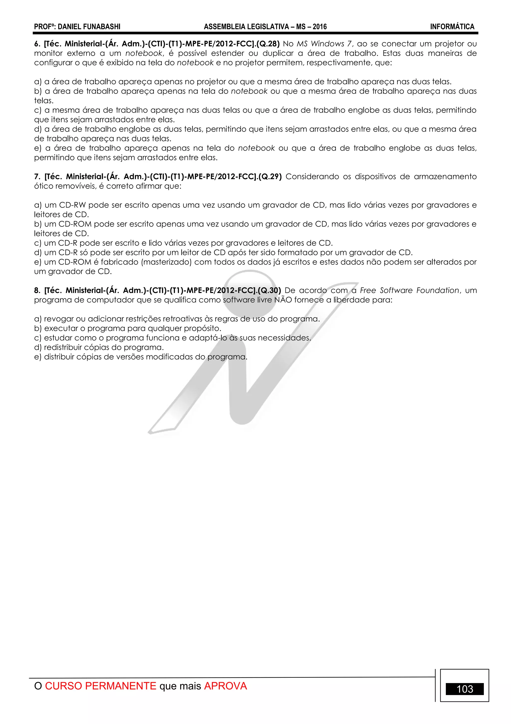 PROFº: DANIEL FUNABASHI ASSEMBLEIA LEGISLATIVA – MS – 2016 INFORMÁTICA
O CURSO PERMANENTE que mais APROVA 103
6. [Téc. Ministerial-(Ár. Adm.)-(CTI)-(T1)-MPE-PE/2012-FCC].(Q.28) No MS Windows 7, ao se conectar um projetor ou
monitor externo a um notebook, é possível estender ou duplicar a área de trabalho. Estas duas maneiras de
configurar o que é exibido na tela do notebook e no projetor permitem, respectivamente, que:
a) a área de trabalho apareça apenas no projetor ou que a mesma área de trabalho apareça nas duas telas.
b) a área de trabalho apareça apenas na tela do notebook ou que a mesma área de trabalho apareça nas duas
telas.
c) a mesma área de trabalho apareça nas duas telas ou que a área de trabalho englobe as duas telas, permitindo
que itens sejam arrastados entre elas.
d) a área de trabalho englobe as duas telas, permitindo que itens sejam arrastados entre elas, ou que a mesma área
de trabalho apareça nas duas telas.
e) a área de trabalho apareça apenas na tela do notebook ou que a área de trabalho englobe as duas telas,
permitindo que itens sejam arrastados entre elas.
7. [Téc. Ministerial-(Ár. Adm.)-(CTI)-(T1)-MPE-PE/2012-FCC].(Q.29) Considerando os dispositivos de armazenamento
ótico removíveis, é correto afirmar que:
a) um CD-RW pode ser escrito apenas uma vez usando um gravador de CD, mas lido várias vezes por gravadores e
leitores de CD.
b) um CD-ROM pode ser escrito apenas uma vez usando um gravador de CD, mas lido várias vezes por gravadores e
leitores de CD.
c) um CD-R pode ser escrito e lido várias vezes por gravadores e leitores de CD.
d) um CD-R só pode ser escrito por um leitor de CD após ter sido formatado por um gravador de CD.
e) um CD-ROM é fabricado (masterizado) com todos os dados já escritos e estes dados não podem ser alterados por
um gravador de CD.
8. [Téc. Ministerial-(Ár. Adm.)-(CTI)-(T1)-MPE-PE/2012-FCC].(Q.30) De acordo com a Free Software Foundation, um
programa de computador que se qualifica como software livre NÃO fornece a liberdade para:
a) revogar ou adicionar restrições retroativas às regras de uso do programa.
b) executar o programa para qualquer propósito.
c) estudar como o programa funciona e adaptá-lo às suas necessidades.
d) redistribuir cópias do programa.
e) distribuir cópias de versões modificadas do programa.
 