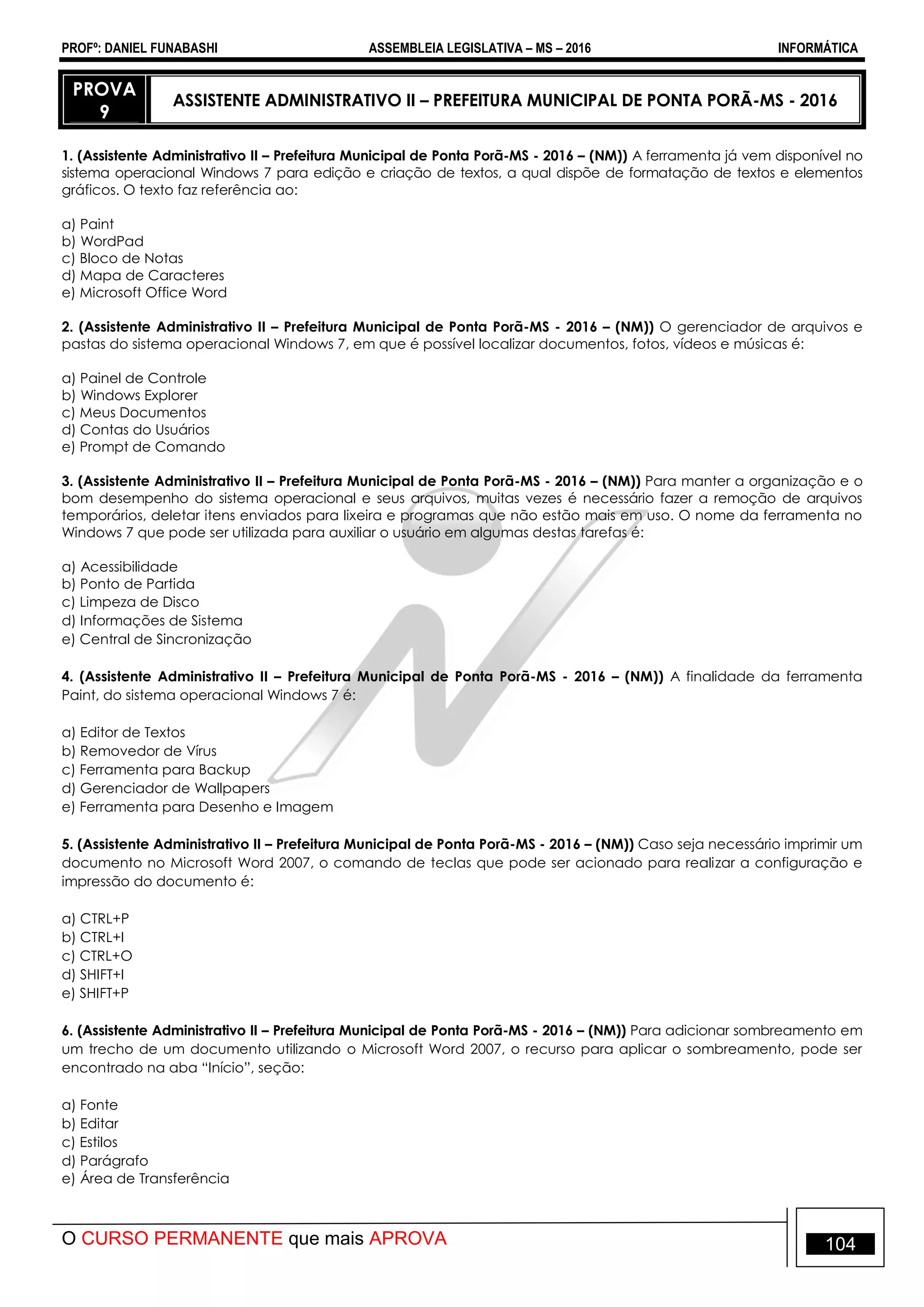 PROFº: DANIEL FUNABASHI ASSEMBLEIA LEGISLATIVA – MS – 2016 INFORMÁTICA
O CURSO PERMANENTE que mais APROVA 104
PROVA
9
ASSISTENTE ADMINISTRATIVO II – PREFEITURA MUNICIPAL DE PONTA PORÃ-MS - 2016
1. (Assistente Administrativo II – Prefeitura Municipal de Ponta Porã-MS - 2016 – (NM)) A ferramenta já vem disponível no
sistema operacional Windows 7 para edição e criação de textos, a qual dispõe de formatação de textos e elementos
gráficos. O texto faz referência ao:
a) Paint
b) WordPad
c) Bloco de Notas
d) Mapa de Caracteres
e) Microsoft Office Word
2. (Assistente Administrativo II – Prefeitura Municipal de Ponta Porã-MS - 2016 – (NM)) O gerenciador de arquivos e
pastas do sistema operacional Windows 7, em que é possível localizar documentos, fotos, vídeos e músicas é:
a) Painel de Controle
b) Windows Explorer
c) Meus Documentos
d) Contas do Usuários
e) Prompt de Comando
3. (Assistente Administrativo II – Prefeitura Municipal de Ponta Porã-MS - 2016 – (NM)) Para manter a organização e o
bom desempenho do sistema operacional e seus arquivos, muitas vezes é necessário fazer a remoção de arquivos
temporários, deletar itens enviados para lixeira e programas que não estão mais em uso. O nome da ferramenta no
Windows 7 que pode ser utilizada para auxiliar o usuário em algumas destas tarefas é:
a) Acessibilidade
b) Ponto de Partida
c) Limpeza de Disco
d) Informações de Sistema
e) Central de Sincronização
4. (Assistente Administrativo II – Prefeitura Municipal de Ponta Porã-MS - 2016 – (NM)) A finalidade da ferramenta
Paint, do sistema operacional Windows 7 é:
a) Editor de Textos
b) Removedor de Vírus
c) Ferramenta para Backup
d) Gerenciador de Wallpapers
e) Ferramenta para Desenho e Imagem
5. (Assistente Administrativo II – Prefeitura Municipal de Ponta Porã-MS - 2016 – (NM)) Caso seja necessário imprimir um
documento no Microsoft Word 2007, o comando de teclas que pode ser acionado para realizar a configuração e
impressão do documento é:
a) CTRL+P
b) CTRL+I
c) CTRL+O
d) SHIFT+I
e) SHIFT+P
6. (Assistente Administrativo II – Prefeitura Municipal de Ponta Porã-MS - 2016 – (NM)) Para adicionar sombreamento em
um trecho de um documento utilizando o Microsoft Word 2007, o recurso para aplicar o sombreamento, pode ser
encontrado na aba “Início”, seção:
a) Fonte
b) Editar
c) Estilos
d) Parágrafo
e) Área de Transferência
 