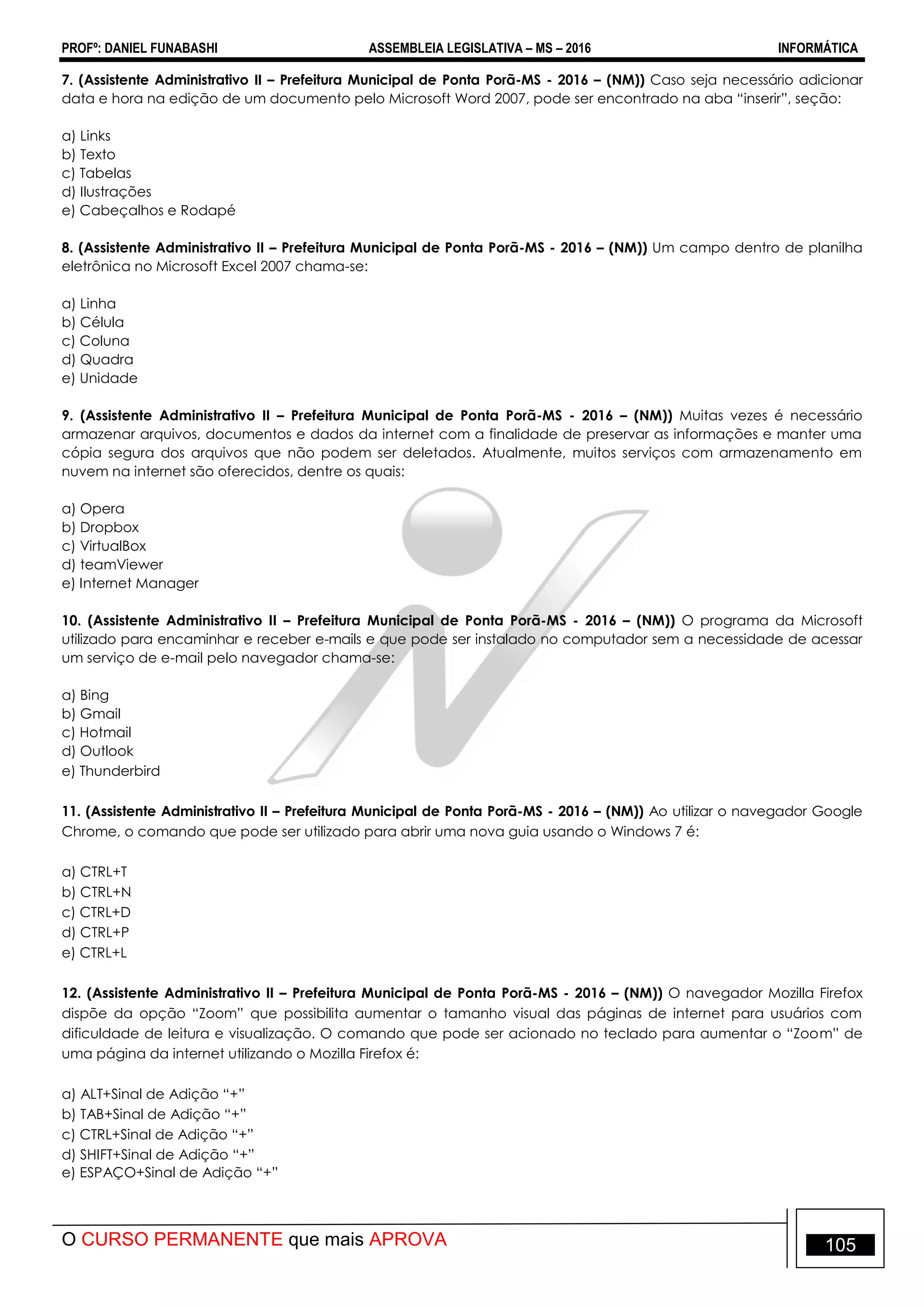 PROFº: DANIEL FUNABASHI ASSEMBLEIA LEGISLATIVA – MS – 2016 INFORMÁTICA
O CURSO PERMANENTE que mais APROVA 105
7. (Assistente Administrativo II – Prefeitura Municipal de Ponta Porã-MS - 2016 – (NM)) Caso seja necessário adicionar
data e hora na edição de um documento pelo Microsoft Word 2007, pode ser encontrado na aba “inserir”, seção:
a) Links
b) Texto
c) Tabelas
d) Ilustrações
e) Cabeçalhos e Rodapé
8. (Assistente Administrativo II – Prefeitura Municipal de Ponta Porã-MS - 2016 – (NM)) Um campo dentro de planilha
eletrônica no Microsoft Excel 2007 chama-se:
a) Linha
b) Célula
c) Coluna
d) Quadra
e) Unidade
9. (Assistente Administrativo II – Prefeitura Municipal de Ponta Porã-MS - 2016 – (NM)) Muitas vezes é necessário
armazenar arquivos, documentos e dados da internet com a finalidade de preservar as informações e manter uma
cópia segura dos arquivos que não podem ser deletados. Atualmente, muitos serviços com armazenamento em
nuvem na internet são oferecidos, dentre os quais:
a) Opera
b) Dropbox
c) VirtualBox
d) teamViewer
e) Internet Manager
10. (Assistente Administrativo II – Prefeitura Municipal de Ponta Porã-MS - 2016 – (NM)) O programa da Microsoft
utilizado para encaminhar e receber e-mails e que pode ser instalado no computador sem a necessidade de acessar
um serviço de e-mail pelo navegador chama-se:
a) Bing
b) Gmail
c) Hotmail
d) Outlook
e) Thunderbird
11. (Assistente Administrativo II – Prefeitura Municipal de Ponta Porã-MS - 2016 – (NM)) Ao utilizar o navegador Google
Chrome, o comando que pode ser utilizado para abrir uma nova guia usando o Windows 7 é:
a) CTRL+T
b) CTRL+N
c) CTRL+D
d) CTRL+P
e) CTRL+L
12. (Assistente Administrativo II – Prefeitura Municipal de Ponta Porã-MS - 2016 – (NM)) O navegador Mozilla Firefox
dispõe da opção “Zoom” que possibilita aumentar o tamanho visual das páginas de internet para usuários com
dificuldade de leitura e visualização. O comando que pode ser acionado no teclado para aumentar o “Zoom” de
uma página da internet utilizando o Mozilla Firefox é:
a) ALT+Sinal de Adição “+”
b) TAB+Sinal de Adição “+”
c) CTRL+Sinal de Adição “+”
d) SHIFT+Sinal de Adição “+”
e) ESPAÇO+Sinal de Adição “+”
 