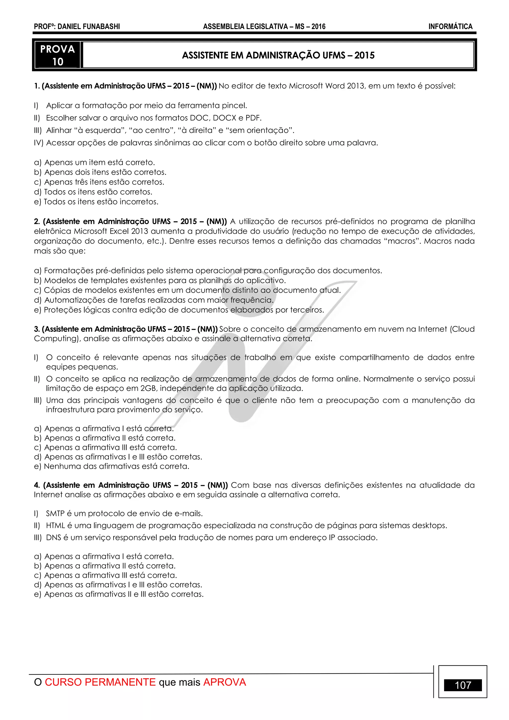 PROFº: DANIEL FUNABASHI ASSEMBLEIA LEGISLATIVA – MS – 2016 INFORMÁTICA
O CURSO PERMANENTE que mais APROVA 107
PROVA
10
ASSISTENTE EM ADMINISTRAÇÃO UFMS – 2015
1. (Assistente em Administração UFMS – 2015 – (NM)) No editor de texto Microsoft Word 2013, em um texto é possível:
I) Aplicar a formatação por meio da ferramenta pincel.
II) Escolher salvar o arquivo nos formatos DOC, DOCX e PDF.
III) Alinhar “à esquerda”, “ao centro”, “à direita” e “sem orientação”.
IV) Acessar opções de palavras sinônimas ao clicar com o botão direito sobre uma palavra.
a) Apenas um item está correto.
b) Apenas dois itens estão corretos.
c) Apenas três itens estão corretos.
d) Todos os itens estão corretos.
e) Todos os itens estão incorretos.
2. (Assistente em Administração UFMS – 2015 – (NM)) A utilização de recursos pré-definidos no programa de planilha
eletrônica Microsoft Excel 2013 aumenta a produtividade do usuário (redução no tempo de execução de atividades,
organização do documento, etc.). Dentre esses recursos temos a definição das chamadas “macros”. Macros nada
mais são que:
a) Formatações pré-definidas pelo sistema operacional para configuração dos documentos.
b) Modelos de templates existentes para as planilhas do aplicativo.
c) Cópias de modelos existentes em um documento distinto ao documento atual.
d) Automatizações de tarefas realizadas com maior frequência.
e) Proteções lógicas contra edição de documentos elaborados por terceiros.
3. (Assistente em Administração UFMS – 2015 – (NM)) Sobre o conceito de armazenamento em nuvem na Internet (Cloud
Computing), analise as afirmações abaixo e assinale a alternativa correta.
I) O conceito é relevante apenas nas situações de trabalho em que existe compartilhamento de dados entre
equipes pequenas.
II) O conceito se aplica na realização de armazenamento de dados de forma online. Normalmente o serviço possui
limitação de espaço em 2GB, independente da aplicação utilizada.
III) Uma das principais vantagens do conceito é que o cliente não tem a preocupação com a manutenção da
infraestrutura para provimento do serviço.
a) Apenas a afirmativa I está correta.
b) Apenas a afirmativa II está correta.
c) Apenas a afirmativa III está correta.
d) Apenas as afirmativas I e III estão corretas.
e) Nenhuma das afirmativas está correta.
4. (Assistente em Administração UFMS – 2015 – (NM)) Com base nas diversas definições existentes na atualidade da
Internet analise as afirmações abaixo e em seguida assinale a alternativa correta.
I) SMTP é um protocolo de envio de e-mails.
II) HTML é uma linguagem de programação especializada na construção de páginas para sistemas desktops.
III) DNS é um serviço responsável pela tradução de nomes para um endereço IP associado.
a) Apenas a afirmativa I está correta.
b) Apenas a afirmativa II está correta.
c) Apenas a afirmativa III está correta.
d) Apenas as afirmativas I e III estão corretas.
e) Apenas as afirmativas II e III estão corretas.
 