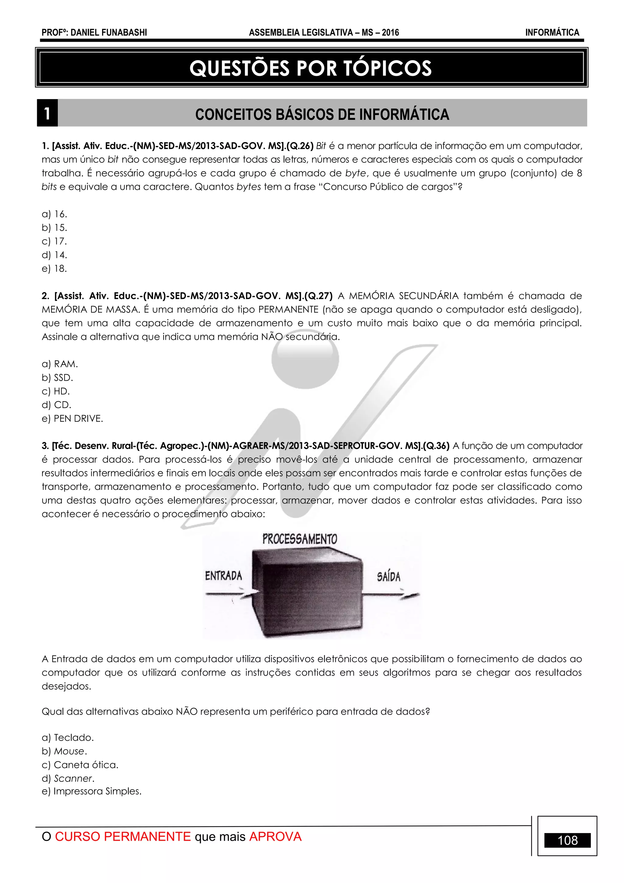 PROFº: DANIEL FUNABASHI ASSEMBLEIA LEGISLATIVA – MS – 2016 INFORMÁTICA
O CURSO PERMANENTE que mais APROVA 108
QUESTÕES POR TÓPICOS
1 CONCEITOS BÁSICOS DE INFORMÁTICA
1. [Assist. Ativ. Educ.-(NM)-SED-MS/2013-SAD-GOV. MS].(Q.26) Bit é a menor partícula de informação em um computador,
mas um único bit não consegue representar todas as letras, números e caracteres especiais com os quais o computador
trabalha. É necessário agrupá-los e cada grupo é chamado de byte, que é usualmente um grupo (conjunto) de 8
bits e equivale a uma caractere. Quantos bytes tem a frase “Concurso Público de cargos”?
a) 16.
b) 15.
c) 17.
d) 14.
e) 18.
2. [Assist. Ativ. Educ.-(NM)-SED-MS/2013-SAD-GOV. MS].(Q.27) A MEMÓRIA SECUNDÁRIA também é chamada de
MEMÓRIA DE MASSA. É uma memória do tipo PERMANENTE (não se apaga quando o computador está desligado),
que tem uma alta capacidade de armazenamento e um custo muito mais baixo que o da memória principal.
Assinale a alternativa que indica uma memória NÃO secundária.
a) RAM.
b) SSD.
c) HD.
d) CD.
e) PEN DRIVE.
3. [Téc. Desenv. Rural-(Téc. Agropec.)-(NM)-AGRAER-MS/2013-SAD-SEPROTUR-GOV. MS].(Q.36) A função de um computador
é processar dados. Para processá-los é preciso movê-los até a unidade central de processamento, armazenar
resultados intermediários e finais em locais onde eles possam ser encontrados mais tarde e controlar estas funções de
transporte, armazenamento e processamento. Portanto, tudo que um computador faz pode ser classificado como
uma destas quatro ações elementares: processar, armazenar, mover dados e controlar estas atividades. Para isso
acontecer é necessário o procedimento abaixo:
A Entrada de dados em um computador utiliza dispositivos eletrônicos que possibilitam o fornecimento de dados ao
computador que os utilizará conforme as instruções contidas em seus algoritmos para se chegar aos resultados
desejados.
Qual das alternativas abaixo NÃO representa um periférico para entrada de dados?
a) Teclado.
b) Mouse.
c) Caneta ótica.
d) Scanner.
e) Impressora Simples.
 