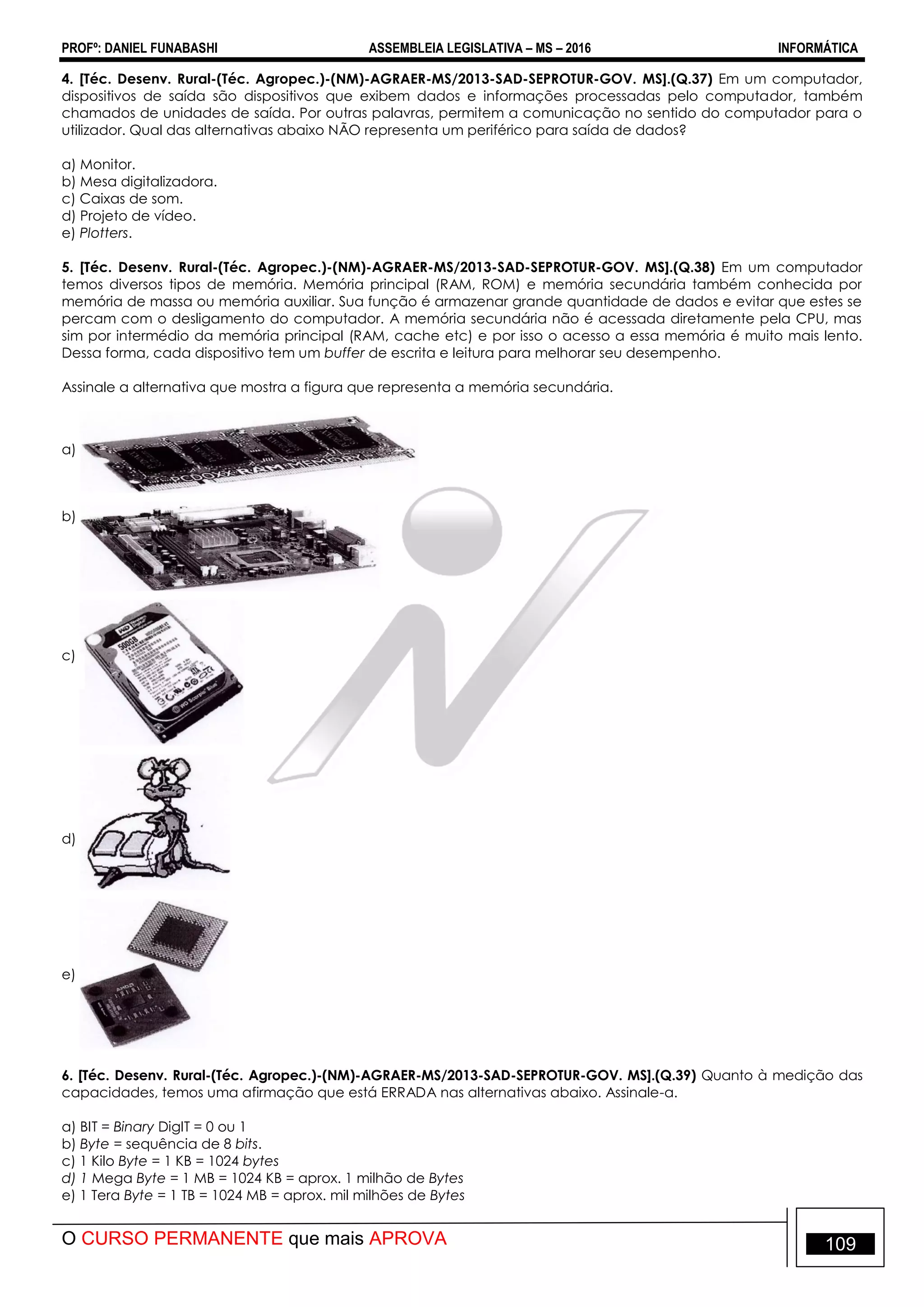 PROFº: DANIEL FUNABASHI ASSEMBLEIA LEGISLATIVA – MS – 2016 INFORMÁTICA
O CURSO PERMANENTE que mais APROVA 109
4. [Téc. Desenv. Rural-(Téc. Agropec.)-(NM)-AGRAER-MS/2013-SAD-SEPROTUR-GOV. MS].(Q.37) Em um computador,
dispositivos de saída são dispositivos que exibem dados e informações processadas pelo computador, também
chamados de unidades de saída. Por outras palavras, permitem a comunicação no sentido do computador para o
utilizador. Qual das alternativas abaixo NÃO representa um periférico para saída de dados?
a) Monitor.
b) Mesa digitalizadora.
c) Caixas de som.
d) Projeto de vídeo.
e) Plotters.
5. [Téc. Desenv. Rural-(Téc. Agropec.)-(NM)-AGRAER-MS/2013-SAD-SEPROTUR-GOV. MS].(Q.38) Em um computador
temos diversos tipos de memória. Memória principal (RAM, ROM) e memória secundária também conhecida por
memória de massa ou memória auxiliar. Sua função é armazenar grande quantidade de dados e evitar que estes se
percam com o desligamento do computador. A memória secundária não é acessada diretamente pela CPU, mas
sim por intermédio da memória principal (RAM, cache etc) e por isso o acesso a essa memória é muito mais lento.
Dessa forma, cada dispositivo tem um buffer de escrita e leitura para melhorar seu desempenho.
Assinale a alternativa que mostra a figura que representa a memória secundária.
a)
b)
c)
d)
e)
6. [Téc. Desenv. Rural-(Téc. Agropec.)-(NM)-AGRAER-MS/2013-SAD-SEPROTUR-GOV. MS].(Q.39) Quanto à medição das
capacidades, temos uma afirmação que está ERRADA nas alternativas abaixo. Assinale-a.
a) BIT = Binary DigIT = 0 ou 1
b) Byte = sequência de 8 bits.
c) 1 Kilo Byte = 1 KB = 1024 bytes
d) 1 Mega Byte = 1 MB = 1024 KB = aprox. 1 milhão de Bytes
e) 1 Tera Byte = 1 TB = 1024 MB = aprox. mil milhões de Bytes
 