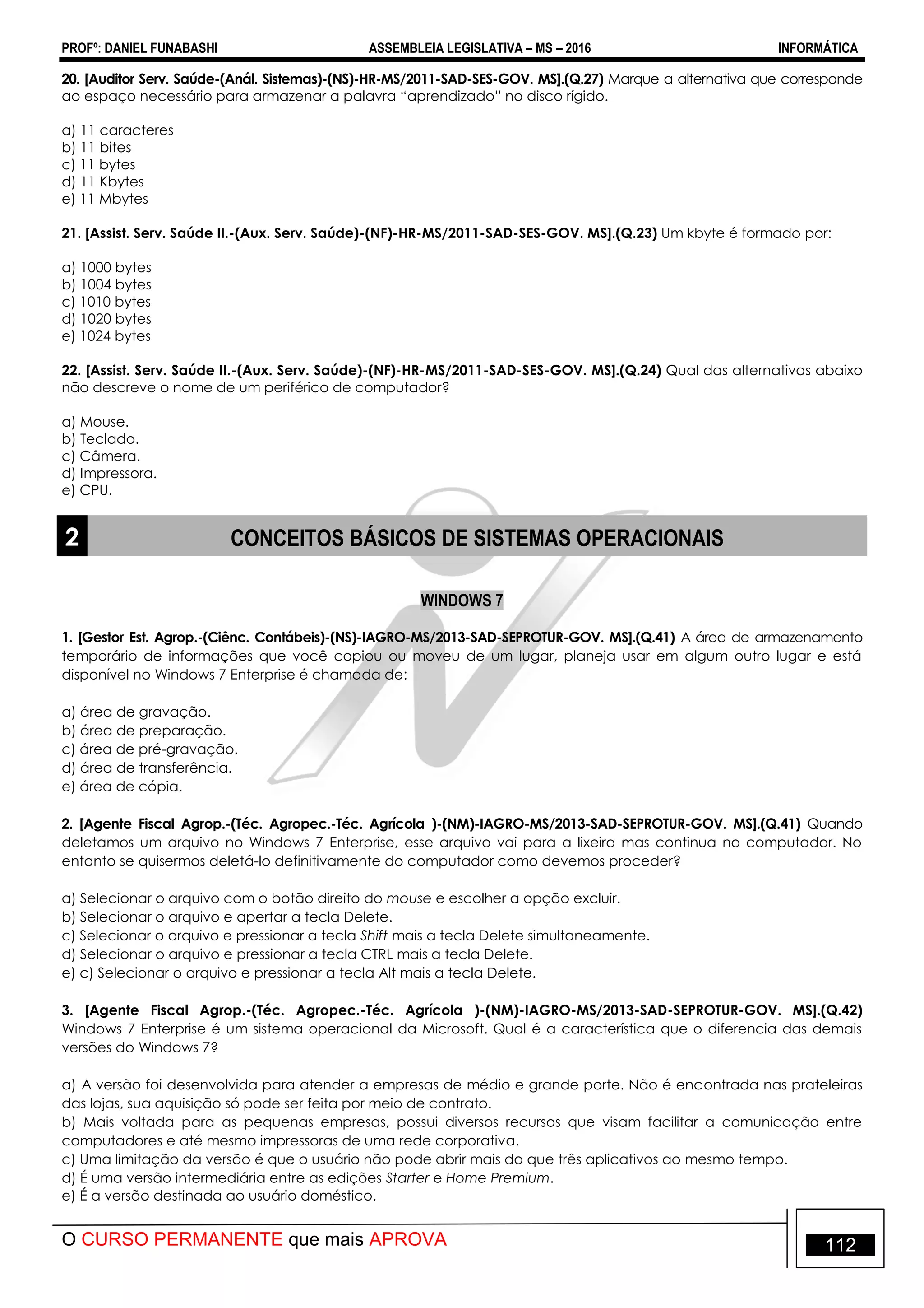 PROFº: DANIEL FUNABASHI ASSEMBLEIA LEGISLATIVA – MS – 2016 INFORMÁTICA
O CURSO PERMANENTE que mais APROVA 112
20. [Auditor Serv. Saúde-(Anál. Sistemas)-(NS)-HR-MS/2011-SAD-SES-GOV. MS].(Q.27) Marque a alternativa que corresponde
ao espaço necessário para armazenar a palavra “aprendizado” no disco rígido.
a) 11 caracteres
b) 11 bites
c) 11 bytes
d) 11 Kbytes
e) 11 Mbytes
21. [Assist. Serv. Saúde II.-(Aux. Serv. Saúde)-(NF)-HR-MS/2011-SAD-SES-GOV. MS].(Q.23) Um kbyte é formado por:
a) 1000 bytes
b) 1004 bytes
c) 1010 bytes
d) 1020 bytes
e) 1024 bytes
22. [Assist. Serv. Saúde II.-(Aux. Serv. Saúde)-(NF)-HR-MS/2011-SAD-SES-GOV. MS].(Q.24) Qual das alternativas abaixo
não descreve o nome de um periférico de computador?
a) Mouse.
b) Teclado.
c) Câmera.
d) Impressora.
e) CPU.
2 CONCEITOS BÁSICOS DE SISTEMAS OPERACIONAIS
WINDOWS 7
1. [Gestor Est. Agrop.-(Ciênc. Contábeis)-(NS)-IAGRO-MS/2013-SAD-SEPROTUR-GOV. MS].(Q.41) A área de armazenamento
temporário de informações que você copiou ou moveu de um lugar, planeja usar em algum outro lugar e está
disponível no Windows 7 Enterprise é chamada de:
a) área de gravação.
b) área de preparação.
c) área de pré-gravação.
d) área de transferência.
e) área de cópia.
2. [Agente Fiscal Agrop.-(Téc. Agropec.-Téc. Agrícola )-(NM)-IAGRO-MS/2013-SAD-SEPROTUR-GOV. MS].(Q.41) Quando
deletamos um arquivo no Windows 7 Enterprise, esse arquivo vai para a lixeira mas continua no computador. No
entanto se quisermos deletá-lo definitivamente do computador como devemos proceder?
a) Selecionar o arquivo com o botão direito do mouse e escolher a opção excluir.
b) Selecionar o arquivo e apertar a tecla Delete.
c) Selecionar o arquivo e pressionar a tecla Shift mais a tecla Delete simultaneamente.
d) Selecionar o arquivo e pressionar a tecla CTRL mais a tecla Delete.
e) c) Selecionar o arquivo e pressionar a tecla Alt mais a tecla Delete.
3. [Agente Fiscal Agrop.-(Téc. Agropec.-Téc. Agrícola )-(NM)-IAGRO-MS/2013-SAD-SEPROTUR-GOV. MS].(Q.42)
Windows 7 Enterprise é um sistema operacional da Microsoft. Qual é a característica que o diferencia das demais
versões do Windows 7?
a) A versão foi desenvolvida para atender a empresas de médio e grande porte. Não é encontrada nas prateleiras
das lojas, sua aquisição só pode ser feita por meio de contrato.
b) Mais voltada para as pequenas empresas, possui diversos recursos que visam facilitar a comunicação entre
computadores e até mesmo impressoras de uma rede corporativa.
c) Uma limitação da versão é que o usuário não pode abrir mais do que três aplicativos ao mesmo tempo.
d) É uma versão intermediária entre as edições Starter e Home Premium.
e) É a versão destinada ao usuário doméstico.
 