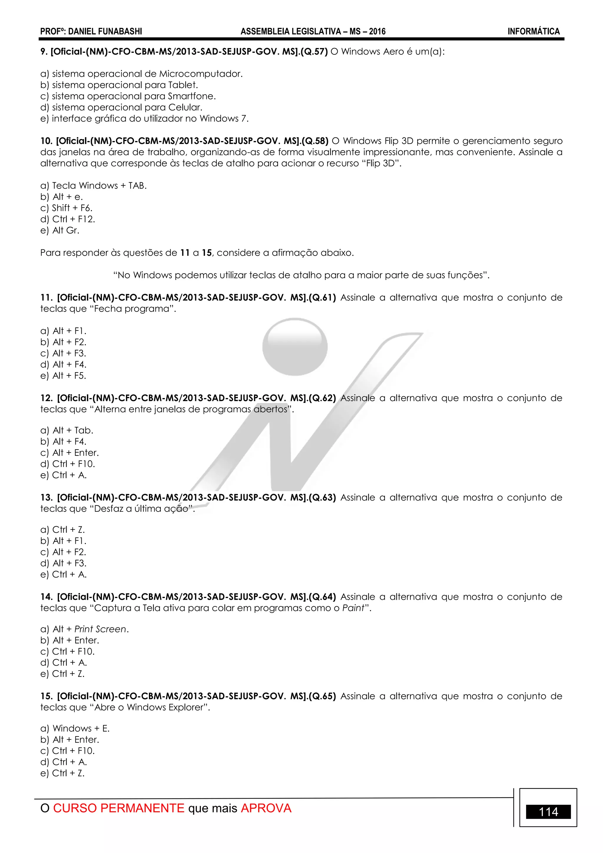 PROFº: DANIEL FUNABASHI ASSEMBLEIA LEGISLATIVA – MS – 2016 INFORMÁTICA
O CURSO PERMANENTE que mais APROVA 114
9. [Oficial-(NM)-CFO-CBM-MS/2013-SAD-SEJUSP-GOV. MS].(Q.57) O Windows Aero é um(a):
a) sistema operacional de Microcomputador.
b) sistema operacional para Tablet.
c) sistema operacional para Smartfone.
d) sistema operacional para Celular.
e) interface gráfica do utilizador no Windows 7.
10. [Oficial-(NM)-CFO-CBM-MS/2013-SAD-SEJUSP-GOV. MS].(Q.58) O Windows Flip 3D permite o gerenciamento seguro
das janelas na área de trabalho, organizando-as de forma visualmente impressionante, mas conveniente. Assinale a
alternativa que corresponde às teclas de atalho para acionar o recurso “Flip 3D”.
a) Tecla Windows + TAB.
b) Alt + e.
c) Shift + F6.
d) Ctrl + F12.
e) Alt Gr.
Para responder às questões de 11 a 15, considere a afirmação abaixo.
“No Windows podemos utilizar teclas de atalho para a maior parte de suas funções”.
11. [Oficial-(NM)-CFO-CBM-MS/2013-SAD-SEJUSP-GOV. MS].(Q.61) Assinale a alternativa que mostra o conjunto de
teclas que “Fecha programa”.
a) Alt + F1.
b) Alt + F2.
c) Alt + F3.
d) Alt + F4.
e) Alt + F5.
12. [Oficial-(NM)-CFO-CBM-MS/2013-SAD-SEJUSP-GOV. MS].(Q.62) Assinale a alternativa que mostra o conjunto de
teclas que “Alterna entre janelas de programas abertos”.
a) Alt + Tab.
b) Alt + F4.
c) Alt + Enter.
d) Ctrl + F10.
e) Ctrl + A.
13. [Oficial-(NM)-CFO-CBM-MS/2013-SAD-SEJUSP-GOV. MS].(Q.63) Assinale a alternativa que mostra o conjunto de
teclas que “Desfaz a última ação”.
a) Ctrl + Z.
b) Alt + F1.
c) Alt + F2.
d) Alt + F3.
e) Ctrl + A.
14. [Oficial-(NM)-CFO-CBM-MS/2013-SAD-SEJUSP-GOV. MS].(Q.64) Assinale a alternativa que mostra o conjunto de
teclas que “Captura a Tela ativa para colar em programas como o Paint”.
a) Alt + Print Screen.
b) Alt + Enter.
c) Ctrl + F10.
d) Ctrl + A.
e) Ctrl + Z.
15. [Oficial-(NM)-CFO-CBM-MS/2013-SAD-SEJUSP-GOV. MS].(Q.65) Assinale a alternativa que mostra o conjunto de
teclas que “Abre o Windows Explorer”.
a) Windows + E.
b) Alt + Enter.
c) Ctrl + F10.
d) Ctrl + A.
e) Ctrl + Z.
 