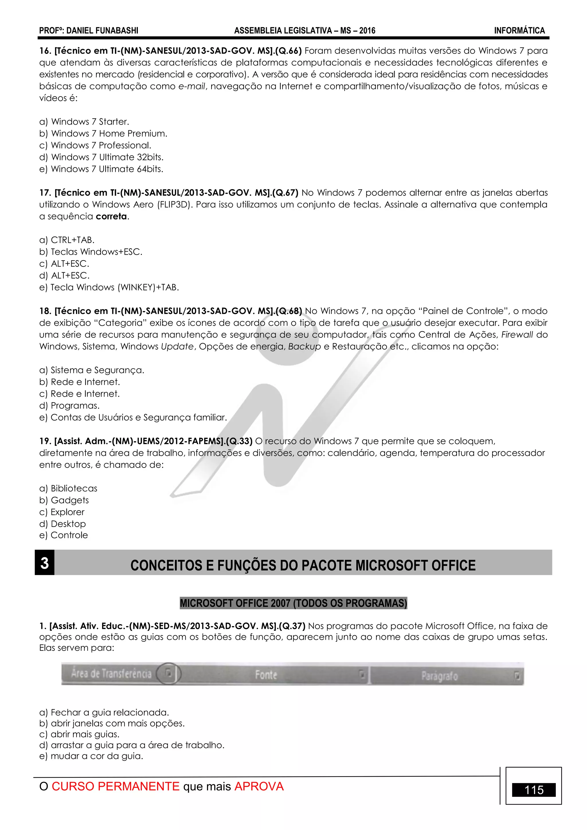 PROFº: DANIEL FUNABASHI ASSEMBLEIA LEGISLATIVA – MS – 2016 INFORMÁTICA
O CURSO PERMANENTE que mais APROVA 115
16. [Técnico em TI-(NM)-SANESUL/2013-SAD-GOV. MS].(Q.66) Foram desenvolvidas muitas versões do Windows 7 para
que atendam às diversas características de plataformas computacionais e necessidades tecnológicas diferentes e
existentes no mercado (residencial e corporativo). A versão que é considerada ideal para residências com necessidades
básicas de computação como e-mail, navegação na Internet e compartilhamento/visualização de fotos, músicas e
vídeos é:
a) Windows 7 Starter.
b) Windows 7 Home Premium.
c) Windows 7 Professional.
d) Windows 7 Ultimate 32bits.
e) Windows 7 Ultimate 64bits.
17. [Técnico em TI-(NM)-SANESUL/2013-SAD-GOV. MS].(Q.67) No Windows 7 podemos alternar entre as janelas abertas
utilizando o Windows Aero (FLIP3D). Para isso utilizamos um conjunto de teclas. Assinale a alternativa que contempla
a sequência correta.
a) CTRL+TAB.
b) Teclas Windows+ESC.
c) ALT+ESC.
d) ALT+ESC.
e) Tecla Windows (WINKEY)+TAB.
18. [Técnico em TI-(NM)-SANESUL/2013-SAD-GOV. MS].(Q.68) No Windows 7, na opção “Painel de Controle”, o modo
de exibição “Categoria” exibe os ícones de acordo com o tipo de tarefa que o usuário desejar executar. Para exibir
uma série de recursos para manutenção e segurança de seu computador, tais como Central de Ações, Firewall do
Windows, Sistema, Windows Update, Opções de energia, Backup e Restauração etc., clicamos na opção:
a) Sistema e Segurança.
b) Rede e Internet.
c) Rede e Internet.
d) Programas.
e) Contas de Usuários e Segurança familiar.
19. [Assist. Adm.-(NM)-UEMS/2012-FAPEMS].(Q.33) O recurso do Windows 7 que permite que se coloquem,
diretamente na área de trabalho, informações e diversões, como: calendário, agenda, temperatura do processador
entre outros, é chamado de:
a) Bibliotecas
b) Gadgets
c) Explorer
d) Desktop
e) Controle
3 CONCEITOS E FUNÇÕES DO PACOTE MICROSOFT OFFICE
MICROSOFT OFFICE 2007 (TODOS OS PROGRAMAS)
1. [Assist. Ativ. Educ.-(NM)-SED-MS/2013-SAD-GOV. MS].(Q.37) Nos programas do pacote Microsoft Office, na faixa de
opções onde estão as guias com os botões de função, aparecem junto ao nome das caixas de grupo umas setas.
Elas servem para:
a) Fechar a guia relacionada.
b) abrir janelas com mais opções.
c) abrir mais guias.
d) arrastar a guia para a área de trabalho.
e) mudar a cor da guia.
 