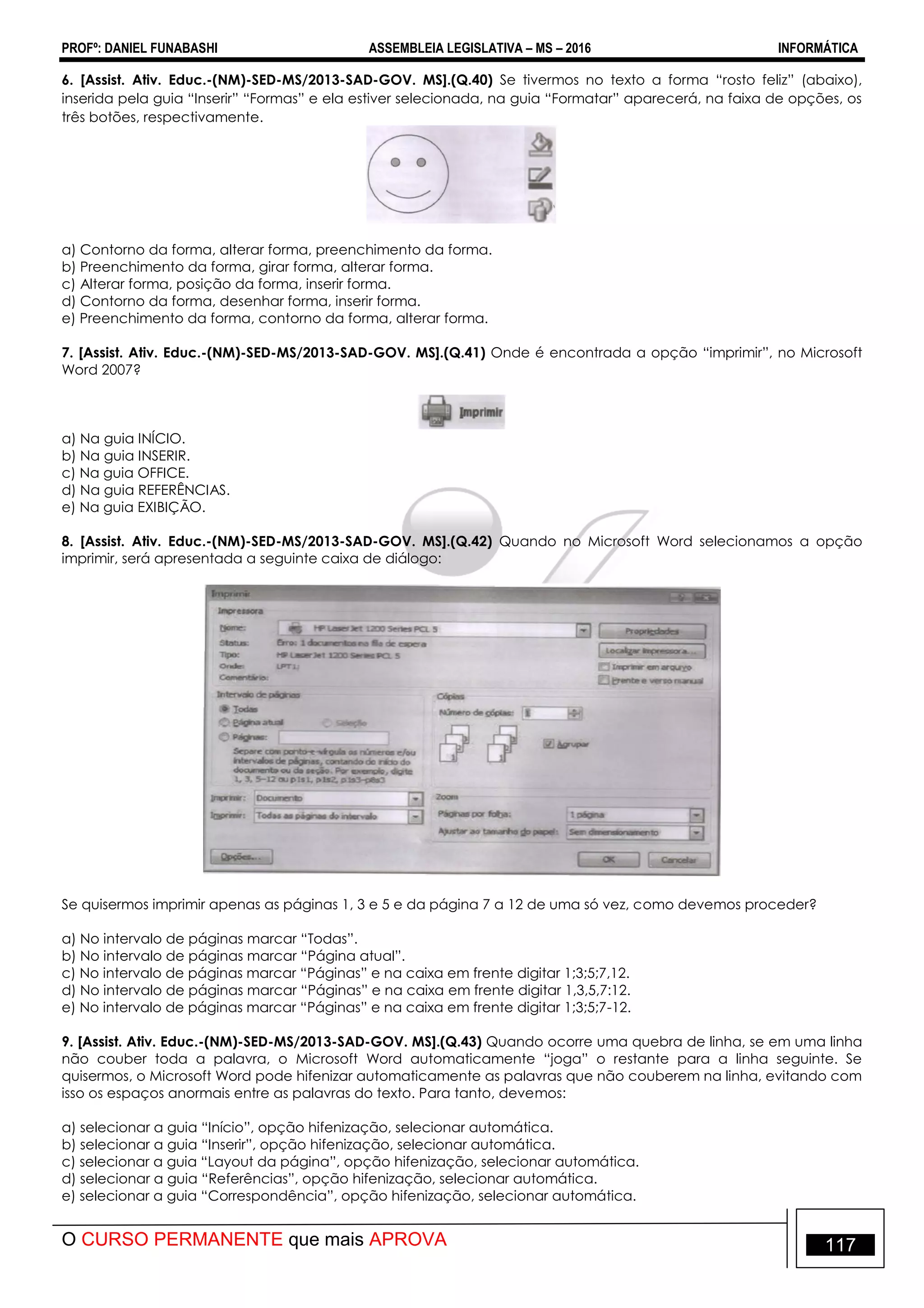 PROFº: DANIEL FUNABASHI ASSEMBLEIA LEGISLATIVA – MS – 2016 INFORMÁTICA
O CURSO PERMANENTE que mais APROVA 117
6. [Assist. Ativ. Educ.-(NM)-SED-MS/2013-SAD-GOV. MS].(Q.40) Se tivermos no texto a forma “rosto feliz” (abaixo),
inserida pela guia “Inserir” “Formas” e ela estiver selecionada, na guia “Formatar” aparecerá, na faixa de opções, os
três botões, respectivamente.
a) Contorno da forma, alterar forma, preenchimento da forma.
b) Preenchimento da forma, girar forma, alterar forma.
c) Alterar forma, posição da forma, inserir forma.
d) Contorno da forma, desenhar forma, inserir forma.
e) Preenchimento da forma, contorno da forma, alterar forma.
7. [Assist. Ativ. Educ.-(NM)-SED-MS/2013-SAD-GOV. MS].(Q.41) Onde é encontrada a opção “imprimir”, no Microsoft
Word 2007?
a) Na guia INÍCIO.
b) Na guia INSERIR.
c) Na guia OFFICE.
d) Na guia REFERÊNCIAS.
e) Na guia EXIBIÇÃO.
8. [Assist. Ativ. Educ.-(NM)-SED-MS/2013-SAD-GOV. MS].(Q.42) Quando no Microsoft Word selecionamos a opção
imprimir, será apresentada a seguinte caixa de diálogo:
Se quisermos imprimir apenas as páginas 1, 3 e 5 e da página 7 a 12 de uma só vez, como devemos proceder?
a) No intervalo de páginas marcar “Todas”.
b) No intervalo de páginas marcar “Página atual”.
c) No intervalo de páginas marcar “Páginas” e na caixa em frente digitar 1;3;5;7,12.
d) No intervalo de páginas marcar “Páginas” e na caixa em frente digitar 1,3,5,7:12.
e) No intervalo de páginas marcar “Páginas” e na caixa em frente digitar 1;3;5;7-12.
9. [Assist. Ativ. Educ.-(NM)-SED-MS/2013-SAD-GOV. MS].(Q.43) Quando ocorre uma quebra de linha, se em uma linha
não couber toda a palavra, o Microsoft Word automaticamente “joga” o restante para a linha seguinte. Se
quisermos, o Microsoft Word pode hifenizar automaticamente as palavras que não couberem na linha, evitando com
isso os espaços anormais entre as palavras do texto. Para tanto, devemos:
a) selecionar a guia “Início”, opção hifenização, selecionar automática.
b) selecionar a guia “Inserir”, opção hifenização, selecionar automática.
c) selecionar a guia “Layout da página”, opção hifenização, selecionar automática.
d) selecionar a guia “Referências”, opção hifenização, selecionar automática.
e) selecionar a guia “Correspondência”, opção hifenização, selecionar automática.
 
