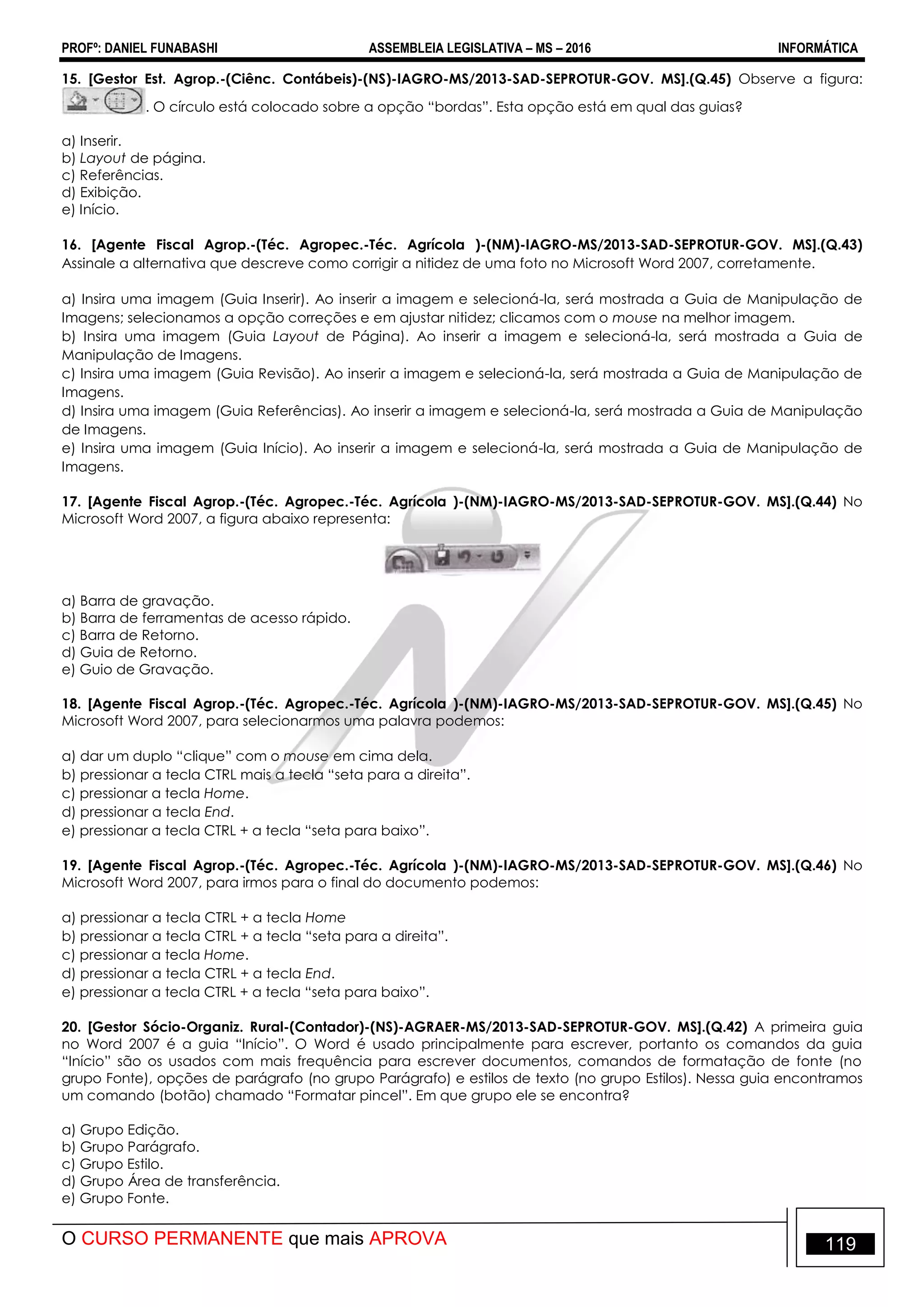 PROFº: DANIEL FUNABASHI ASSEMBLEIA LEGISLATIVA – MS – 2016 INFORMÁTICA
O CURSO PERMANENTE que mais APROVA 119
15. [Gestor Est. Agrop.-(Ciênc. Contábeis)-(NS)-IAGRO-MS/2013-SAD-SEPROTUR-GOV. MS].(Q.45) Observe a figura:
. O círculo está colocado sobre a opção “bordas”. Esta opção está em qual das guias?
a) Inserir.
b) Layout de página.
c) Referências.
d) Exibição.
e) Início.
16. [Agente Fiscal Agrop.-(Téc. Agropec.-Téc. Agrícola )-(NM)-IAGRO-MS/2013-SAD-SEPROTUR-GOV. MS].(Q.43)
Assinale a alternativa que descreve como corrigir a nitidez de uma foto no Microsoft Word 2007, corretamente.
a) Insira uma imagem (Guia Inserir). Ao inserir a imagem e selecioná-la, será mostrada a Guia de Manipulação de
Imagens; selecionamos a opção correções e em ajustar nitidez; clicamos com o mouse na melhor imagem.
b) Insira uma imagem (Guia Layout de Página). Ao inserir a imagem e selecioná-la, será mostrada a Guia de
Manipulação de Imagens.
c) Insira uma imagem (Guia Revisão). Ao inserir a imagem e selecioná-la, será mostrada a Guia de Manipulação de
Imagens.
d) Insira uma imagem (Guia Referências). Ao inserir a imagem e selecioná-la, será mostrada a Guia de Manipulação
de Imagens.
e) Insira uma imagem (Guia Início). Ao inserir a imagem e selecioná-la, será mostrada a Guia de Manipulação de
Imagens.
17. [Agente Fiscal Agrop.-(Téc. Agropec.-Téc. Agrícola )-(NM)-IAGRO-MS/2013-SAD-SEPROTUR-GOV. MS].(Q.44) No
Microsoft Word 2007, a figura abaixo representa:
a) Barra de gravação.
b) Barra de ferramentas de acesso rápido.
c) Barra de Retorno.
d) Guia de Retorno.
e) Guio de Gravação.
18. [Agente Fiscal Agrop.-(Téc. Agropec.-Téc. Agrícola )-(NM)-IAGRO-MS/2013-SAD-SEPROTUR-GOV. MS].(Q.45) No
Microsoft Word 2007, para selecionarmos uma palavra podemos:
a) dar um duplo “clique” com o mouse em cima dela.
b) pressionar a tecla CTRL mais a tecla “seta para a direita”.
c) pressionar a tecla Home.
d) pressionar a tecla End.
e) pressionar a tecla CTRL + a tecla “seta para baixo”.
19. [Agente Fiscal Agrop.-(Téc. Agropec.-Téc. Agrícola )-(NM)-IAGRO-MS/2013-SAD-SEPROTUR-GOV. MS].(Q.46) No
Microsoft Word 2007, para irmos para o final do documento podemos:
a) pressionar a tecla CTRL + a tecla Home
b) pressionar a tecla CTRL + a tecla “seta para a direita”.
c) pressionar a tecla Home.
d) pressionar a tecla CTRL + a tecla End.
e) pressionar a tecla CTRL + a tecla “seta para baixo”.
20. [Gestor Sócio-Organiz. Rural-(Contador)-(NS)-AGRAER-MS/2013-SAD-SEPROTUR-GOV. MS].(Q.42) A primeira guia
no Word 2007 é a guia “Início”. O Word é usado principalmente para escrever, portanto os comandos da guia
“Início” são os usados com mais frequência para escrever documentos, comandos de formatação de fonte (no
grupo Fonte), opções de parágrafo (no grupo Parágrafo) e estilos de texto (no grupo Estilos). Nessa guia encontramos
um comando (botão) chamado “Formatar pincel”. Em que grupo ele se encontra?
a) Grupo Edição.
b) Grupo Parágrafo.
c) Grupo Estilo.
d) Grupo Área de transferência.
e) Grupo Fonte.
 