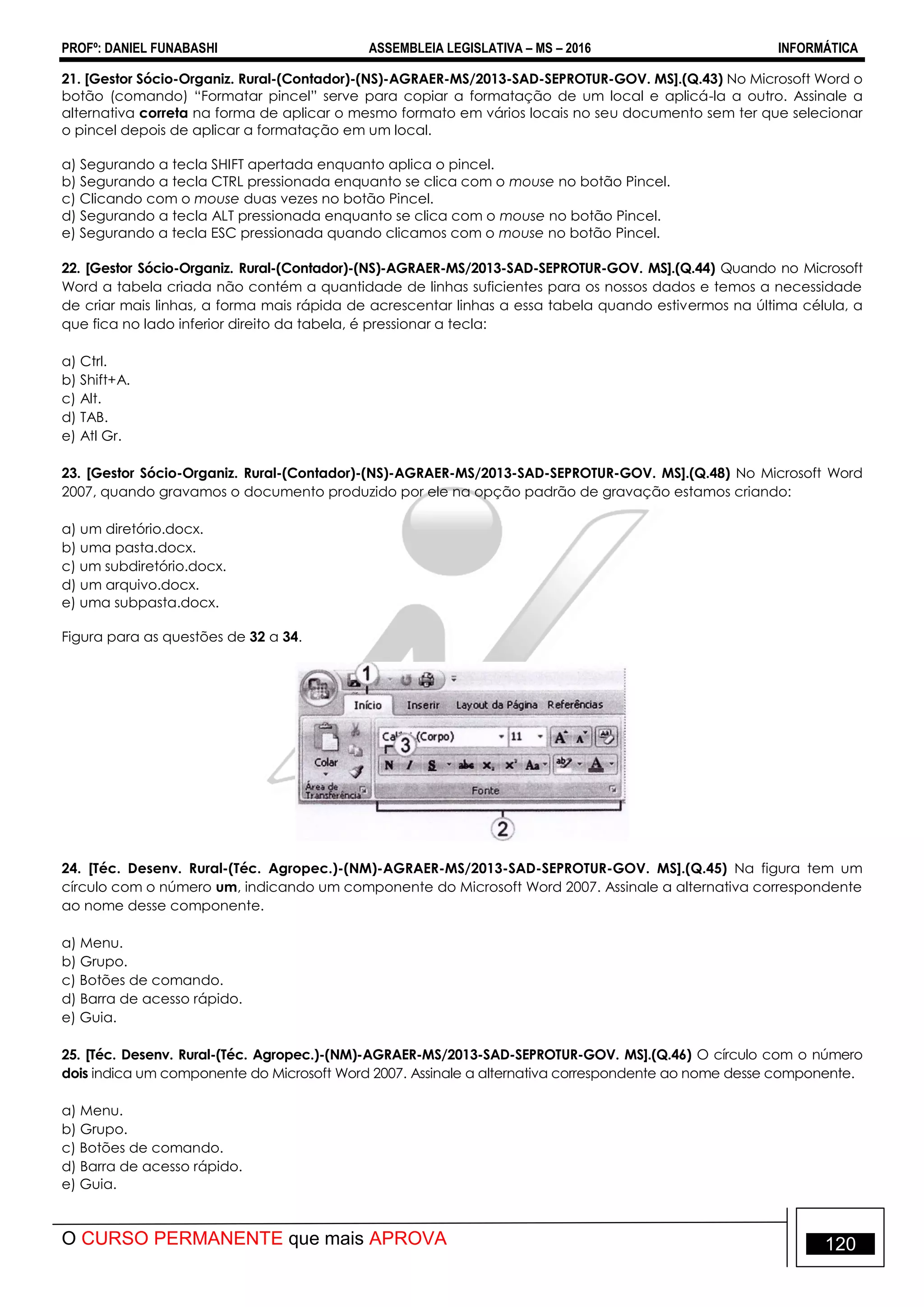 PROFº: DANIEL FUNABASHI ASSEMBLEIA LEGISLATIVA – MS – 2016 INFORMÁTICA
O CURSO PERMANENTE que mais APROVA 120
21. [Gestor Sócio-Organiz. Rural-(Contador)-(NS)-AGRAER-MS/2013-SAD-SEPROTUR-GOV. MS].(Q.43) No Microsoft Word o
botão (comando) “Formatar pincel” serve para copiar a formatação de um local e aplicá-la a outro. Assinale a
alternativa correta na forma de aplicar o mesmo formato em vários locais no seu documento sem ter que selecionar
o pincel depois de aplicar a formatação em um local.
a) Segurando a tecla SHIFT apertada enquanto aplica o pincel.
b) Segurando a tecla CTRL pressionada enquanto se clica com o mouse no botão Pincel.
c) Clicando com o mouse duas vezes no botão Pincel.
d) Segurando a tecla ALT pressionada enquanto se clica com o mouse no botão Pincel.
e) Segurando a tecla ESC pressionada quando clicamos com o mouse no botão Pincel.
22. [Gestor Sócio-Organiz. Rural-(Contador)-(NS)-AGRAER-MS/2013-SAD-SEPROTUR-GOV. MS].(Q.44) Quando no Microsoft
Word a tabela criada não contém a quantidade de linhas suficientes para os nossos dados e temos a necessidade
de criar mais linhas, a forma mais rápida de acrescentar linhas a essa tabela quando estivermos na última célula, a
que fica no lado inferior direito da tabela, é pressionar a tecla:
a) Ctrl.
b) Shift+A.
c) Alt.
d) TAB.
e) Atl Gr.
23. [Gestor Sócio-Organiz. Rural-(Contador)-(NS)-AGRAER-MS/2013-SAD-SEPROTUR-GOV. MS].(Q.48) No Microsoft Word
2007, quando gravamos o documento produzido por ele na opção padrão de gravação estamos criando:
a) um diretório.docx.
b) uma pasta.docx.
c) um subdiretório.docx.
d) um arquivo.docx.
e) uma subpasta.docx.
Figura para as questões de 32 a 34.
24. [Téc. Desenv. Rural-(Téc. Agropec.)-(NM)-AGRAER-MS/2013-SAD-SEPROTUR-GOV. MS].(Q.45) Na figura tem um
círculo com o número um, indicando um componente do Microsoft Word 2007. Assinale a alternativa correspondente
ao nome desse componente.
a) Menu.
b) Grupo.
c) Botões de comando.
d) Barra de acesso rápido.
e) Guia.
25. [Téc. Desenv. Rural-(Téc. Agropec.)-(NM)-AGRAER-MS/2013-SAD-SEPROTUR-GOV. MS].(Q.46) O círculo com o número
dois indica um componente do Microsoft Word 2007. Assinale a alternativa correspondente ao nome desse componente.
a) Menu.
b) Grupo.
c) Botões de comando.
d) Barra de acesso rápido.
e) Guia.
 