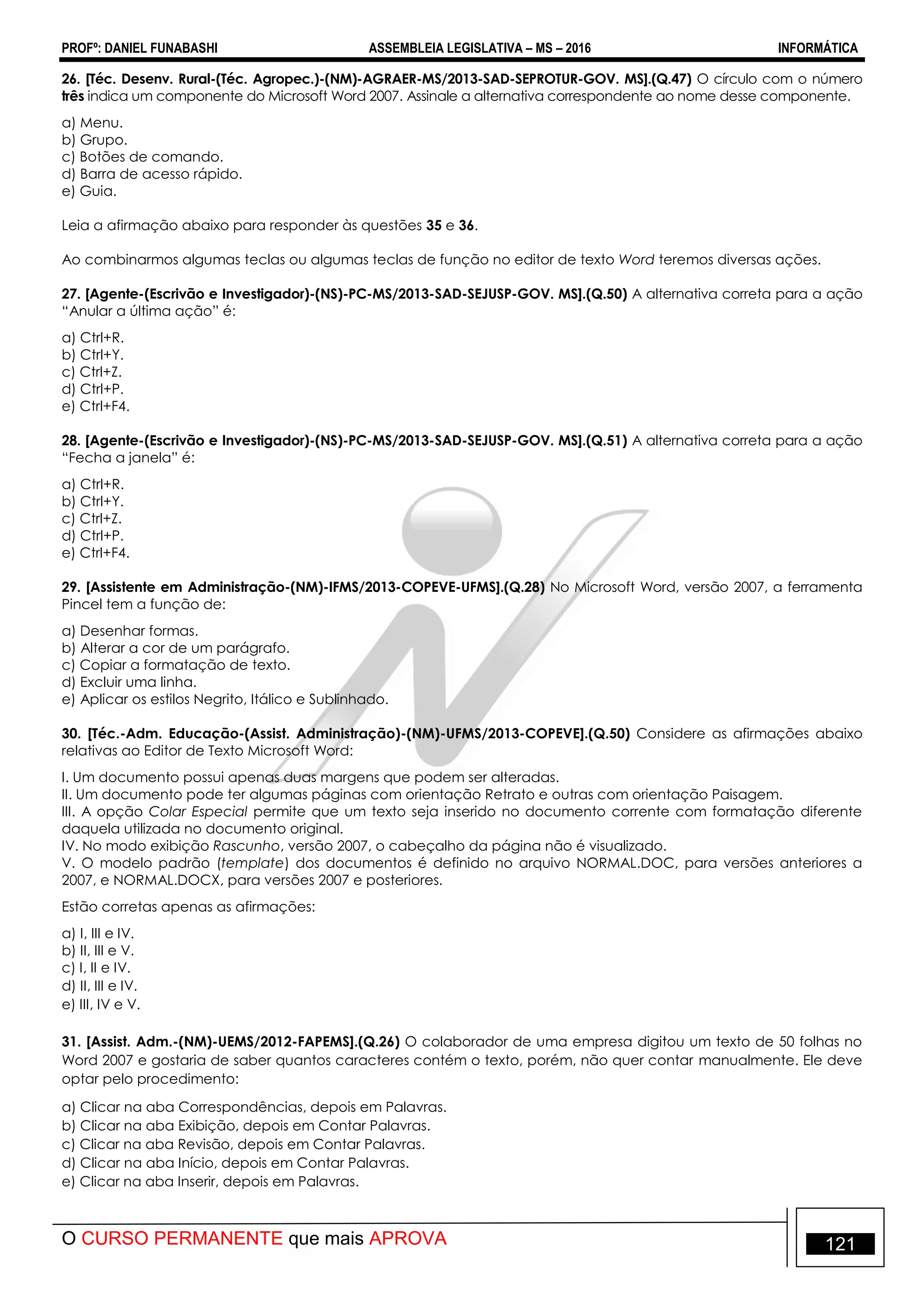 PROFº: DANIEL FUNABASHI ASSEMBLEIA LEGISLATIVA – MS – 2016 INFORMÁTICA
O CURSO PERMANENTE que mais APROVA 121
26. [Téc. Desenv. Rural-(Téc. Agropec.)-(NM)-AGRAER-MS/2013-SAD-SEPROTUR-GOV. MS].(Q.47) O círculo com o número
três indica um componente do Microsoft Word 2007. Assinale a alternativa correspondente ao nome desse componente.
a) Menu.
b) Grupo.
c) Botões de comando.
d) Barra de acesso rápido.
e) Guia.
Leia a afirmação abaixo para responder às questões 35 e 36.
Ao combinarmos algumas teclas ou algumas teclas de função no editor de texto Word teremos diversas ações.
27. [Agente-(Escrivão e Investigador)-(NS)-PC-MS/2013-SAD-SEJUSP-GOV. MS].(Q.50) A alternativa correta para a ação
“Anular a última ação” é:
a) Ctrl+R.
b) Ctrl+Y.
c) Ctrl+Z.
d) Ctrl+P.
e) Ctrl+F4.
28. [Agente-(Escrivão e Investigador)-(NS)-PC-MS/2013-SAD-SEJUSP-GOV. MS].(Q.51) A alternativa correta para a ação
“Fecha a janela” é:
a) Ctrl+R.
b) Ctrl+Y.
c) Ctrl+Z.
d) Ctrl+P.
e) Ctrl+F4.
29. [Assistente em Administração-(NM)-IFMS/2013-COPEVE-UFMS].(Q.28) No Microsoft Word, versão 2007, a ferramenta
Pincel tem a função de:
a) Desenhar formas.
b) Alterar a cor de um parágrafo.
c) Copiar a formatação de texto.
d) Excluir uma linha.
e) Aplicar os estilos Negrito, Itálico e Sublinhado.
30. [Téc.-Adm. Educação-(Assist. Administração)-(NM)-UFMS/2013-COPEVE].(Q.50) Considere as afirmações abaixo
relativas ao Editor de Texto Microsoft Word:
I. Um documento possui apenas duas margens que podem ser alteradas.
II. Um documento pode ter algumas páginas com orientação Retrato e outras com orientação Paisagem.
III. A opção Colar Especial permite que um texto seja inserido no documento corrente com formatação diferente
daquela utilizada no documento original.
IV. No modo exibição Rascunho, versão 2007, o cabeçalho da página não é visualizado.
V. O modelo padrão (template) dos documentos é definido no arquivo NORMAL.DOC, para versões anteriores a
2007, e NORMAL.DOCX, para versões 2007 e posteriores.
Estão corretas apenas as afirmações:
a) I, III e IV.
b) II, III e V.
c) I, II e IV.
d) II, III e IV.
e) III, IV e V.
31. [Assist. Adm.-(NM)-UEMS/2012-FAPEMS].(Q.26) O colaborador de uma empresa digitou um texto de 50 folhas no
Word 2007 e gostaria de saber quantos caracteres contém o texto, porém, não quer contar manualmente. Ele deve
optar pelo procedimento:
a) Clicar na aba Correspondências, depois em Palavras.
b) Clicar na aba Exibição, depois em Contar Palavras.
c) Clicar na aba Revisão, depois em Contar Palavras.
d) Clicar na aba Início, depois em Contar Palavras.
e) Clicar na aba Inserir, depois em Palavras.
 
