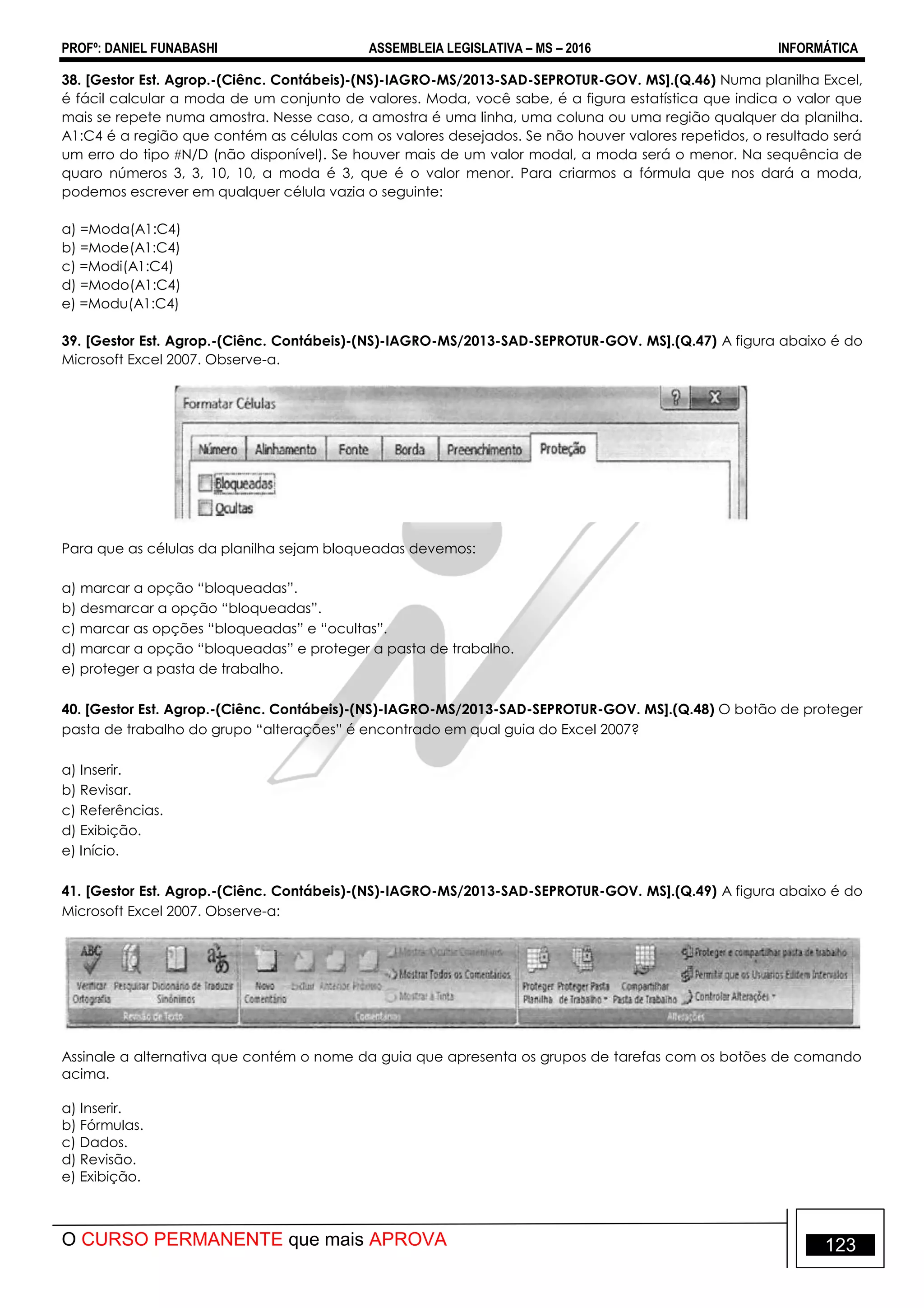 PROFº: DANIEL FUNABASHI ASSEMBLEIA LEGISLATIVA – MS – 2016 INFORMÁTICA
O CURSO PERMANENTE que mais APROVA 123
38. [Gestor Est. Agrop.-(Ciênc. Contábeis)-(NS)-IAGRO-MS/2013-SAD-SEPROTUR-GOV. MS].(Q.46) Numa planilha Excel,
é fácil calcular a moda de um conjunto de valores. Moda, você sabe, é a figura estatística que indica o valor que
mais se repete numa amostra. Nesse caso, a amostra é uma linha, uma coluna ou uma região qualquer da planilha.
A1:C4 é a região que contém as células com os valores desejados. Se não houver valores repetidos, o resultado será
um erro do tipo N/D (não disponível). Se houver mais de um valor modal, a moda será o menor. Na sequência de
quaro números 3, 3, 10, 10, a moda é 3, que é o valor menor. Para criarmos a fórmula que nos dará a moda,
podemos escrever em qualquer célula vazia o seguinte:
a) =Moda(A1:C4)
b) =Mode(A1:C4)
c) =Modi(A1:C4)
d) =Modo(A1:C4)
e) =Modu(A1:C4)
39. [Gestor Est. Agrop.-(Ciênc. Contábeis)-(NS)-IAGRO-MS/2013-SAD-SEPROTUR-GOV. MS].(Q.47) A figura abaixo é do
Microsoft Excel 2007. Observe-a.
Para que as células da planilha sejam bloqueadas devemos:
a) marcar a opção “bloqueadas”.
b) desmarcar a opção “bloqueadas”.
c) marcar as opções “bloqueadas” e “ocultas”.
d) marcar a opção “bloqueadas” e proteger a pasta de trabalho.
e) proteger a pasta de trabalho.
40. [Gestor Est. Agrop.-(Ciênc. Contábeis)-(NS)-IAGRO-MS/2013-SAD-SEPROTUR-GOV. MS].(Q.48) O botão de proteger
pasta de trabalho do grupo “alterações” é encontrado em qual guia do Excel 2007?
a) Inserir.
b) Revisar.
c) Referências.
d) Exibição.
e) Início.
41. [Gestor Est. Agrop.-(Ciênc. Contábeis)-(NS)-IAGRO-MS/2013-SAD-SEPROTUR-GOV. MS].(Q.49) A figura abaixo é do
Microsoft Excel 2007. Observe-a:
Assinale a alternativa que contém o nome da guia que apresenta os grupos de tarefas com os botões de comando
acima.
a) Inserir.
b) Fórmulas.
c) Dados.
d) Revisão.
e) Exibição.
 