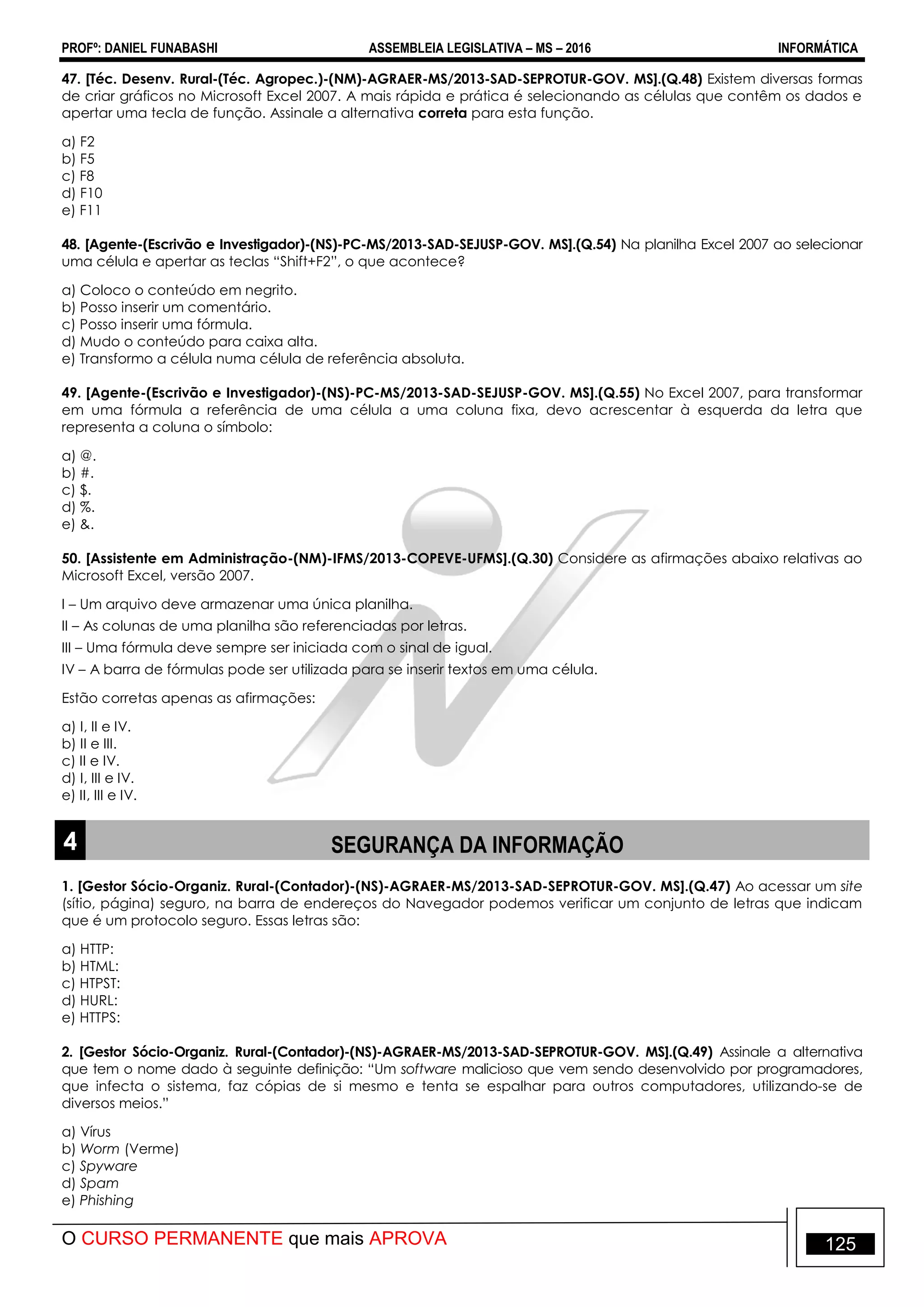 PROFº: DANIEL FUNABASHI ASSEMBLEIA LEGISLATIVA – MS – 2016 INFORMÁTICA
O CURSO PERMANENTE que mais APROVA 125
47. [Téc. Desenv. Rural-(Téc. Agropec.)-(NM)-AGRAER-MS/2013-SAD-SEPROTUR-GOV. MS].(Q.48) Existem diversas formas
de criar gráficos no Microsoft Excel 2007. A mais rápida e prática é selecionando as células que contêm os dados e
apertar uma tecla de função. Assinale a alternativa correta para esta função.
a) F2
b) F5
c) F8
d) F10
e) F11
48. [Agente-(Escrivão e Investigador)-(NS)-PC-MS/2013-SAD-SEJUSP-GOV. MS].(Q.54) Na planilha Excel 2007 ao selecionar
uma célula e apertar as teclas “Shift+F2”, o que acontece?
a) Coloco o conteúdo em negrito.
b) Posso inserir um comentário.
c) Posso inserir uma fórmula.
d) Mudo o conteúdo para caixa alta.
e) Transformo a célula numa célula de referência absoluta.
49. [Agente-(Escrivão e Investigador)-(NS)-PC-MS/2013-SAD-SEJUSP-GOV. MS].(Q.55) No Excel 2007, para transformar
em uma fórmula a referência de uma célula a uma coluna fixa, devo acrescentar à esquerda da letra que
representa a coluna o símbolo:
a) @.
b) #.
c) $.
d) %.
e) &.
50. [Assistente em Administração-(NM)-IFMS/2013-COPEVE-UFMS].(Q.30) Considere as afirmações abaixo relativas ao
Microsoft Excel, versão 2007.
I – Um arquivo deve armazenar uma única planilha.
II – As colunas de uma planilha são referenciadas por letras.
III – Uma fórmula deve sempre ser iniciada com o sinal de igual.
IV – A barra de fórmulas pode ser utilizada para se inserir textos em uma célula.
Estão corretas apenas as afirmações:
a) I, II e IV.
b) II e III.
c) II e IV.
d) I, III e IV.
e) II, III e IV.
4 SEGURANÇA DA INFORMAÇÃO
1. [Gestor Sócio-Organiz. Rural-(Contador)-(NS)-AGRAER-MS/2013-SAD-SEPROTUR-GOV. MS].(Q.47) Ao acessar um site
(sítio, página) seguro, na barra de endereços do Navegador podemos verificar um conjunto de letras que indicam
que é um protocolo seguro. Essas letras são:
a) HTTP:
b) HTML:
c) HTPST:
d) HURL:
e) HTTPS:
2. [Gestor Sócio-Organiz. Rural-(Contador)-(NS)-AGRAER-MS/2013-SAD-SEPROTUR-GOV. MS].(Q.49) Assinale a alternativa
que tem o nome dado à seguinte definição: “Um software malicioso que vem sendo desenvolvido por programadores,
que infecta o sistema, faz cópias de si mesmo e tenta se espalhar para outros computadores, utilizando-se de
diversos meios.”
a) Vírus
b) Worm (Verme)
c) Spyware
d) Spam
e) Phishing
 