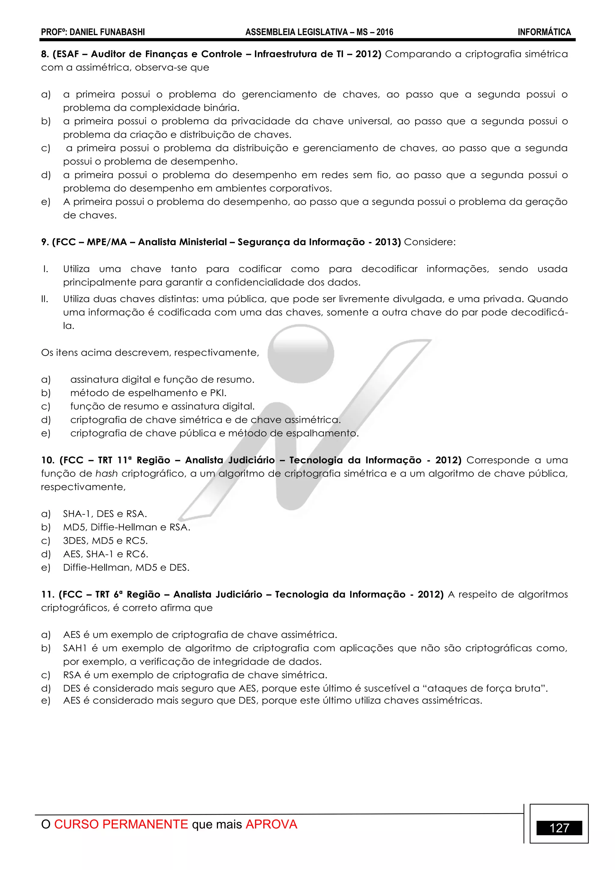 PROFº: DANIEL FUNABASHI ASSEMBLEIA LEGISLATIVA – MS – 2016 INFORMÁTICA
O CURSO PERMANENTE que mais APROVA 127
8. (ESAF – Auditor de Finanças e Controle – Infraestrutura de TI – 2012) Comparando a criptografia simétrica
com a assimétrica, observa-se que
a) a primeira possui o problema do gerenciamento de chaves, ao passo que a segunda possui o
problema da complexidade binária.
b) a primeira possui o problema da privacidade da chave universal, ao passo que a segunda possui o
problema da criação e distribuição de chaves.
c) a primeira possui o problema da distribuição e gerenciamento de chaves, ao passo que a segunda
possui o problema de desempenho.
d) a primeira possui o problema do desempenho em redes sem fio, ao passo que a segunda possui o
problema do desempenho em ambientes corporativos.
e) A primeira possui o problema do desempenho, ao passo que a segunda possui o problema da geração
de chaves.
9. (FCC – MPE/MA – Analista Ministerial – Segurança da Informação - 2013) Considere:
I. Utiliza uma chave tanto para codificar como para decodificar informações, sendo usada
principalmente para garantir a confidencialidade dos dados.
II. Utiliza duas chaves distintas: uma pública, que pode ser livremente divulgada, e uma privada. Quando
uma informação é codificada com uma das chaves, somente a outra chave do par pode decodificá-
la.
Os itens acima descrevem, respectivamente,
a) assinatura digital e função de resumo.
b) método de espelhamento e PKI.
c) função de resumo e assinatura digital.
d) criptografia de chave simétrica e de chave assimétrica.
e) criptografia de chave pública e método de espalhamento.
10. (FCC – TRT 11ª Região – Analista Judiciário – Tecnologia da Informação - 2012) Corresponde a uma
função de hash criptográfico, a um algoritmo de criptografia simétrica e a um algoritmo de chave pública,
respectivamente,
a) SHA-1, DES e RSA.
b) MD5, Diffie-Hellman e RSA.
c) 3DES, MD5 e RC5.
d) AES, SHA-1 e RC6.
e) Diffie-Hellman, MD5 e DES.
11. (FCC – TRT 6ª Região – Analista Judiciário – Tecnologia da Informação - 2012) A respeito de algoritmos
criptográficos, é correto afirma que
a) AES é um exemplo de criptografia de chave assimétrica.
b) SAH1 é um exemplo de algoritmo de criptografia com aplicações que não são criptográficas como,
por exemplo, a verificação de integridade de dados.
c) RSA é um exemplo de criptografia de chave simétrica.
d) DES é considerado mais seguro que AES, porque este último é suscetível a “ataques de força bruta”.
e) AES é considerado mais seguro que DES, porque este último utiliza chaves assimétricas.
 